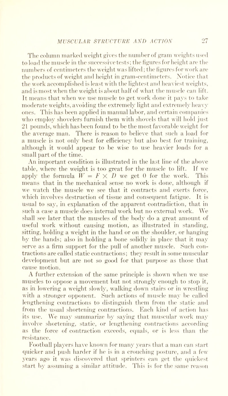 The column marked weight gives the number of gram weights used to load the muscle in the successive tests; the figures for height are the numbers of centimeters the weight was lifted; the figures for work are the products of weight and height in gram-ccntimeters. Notice that the work accomplished is least with the lightest and heaviest weights, and is most when the weight is about half of what the muscle can lift. It means that when we use muscle to get work done it pays to take moderate weights, avoiding the extremely light and extremely heavy ones. This has been applied in manual labor, and certain companies who employ shovelers furnish them with shovels that will hold just 21 pounds, which has been found to be the most favorable weight for the average man. There is reason to believe that such a load for a muscle is not only best for efficiency but also best for training, although it would appear to be wise to use heavier loads for a small part of the time. An important condition is illustrated in the last line of the above table, where the weight is too great for the muscle to lift. If we apply the formula W = F X D we get 0 for the work. This means that in the mechanical sense no work is done, although if we watch the muscle we see that it contracts and exerts force, which involves destruction of tissue and consequent fatigue. It is usual to say, in explanation of the apparent contradiction, that in such a case a muscle does internal work but no external work. We shall see later that the muscles of the body do a great amount of useful work without causing motion, as illustrated in standing, sitting, holding a weight in the hand or on the shoulder, or hanging by the hands; also in holding a bone solidly in place that it may serve as a firm support for the pull of another muscle. Such con¬ tractions are called static contractions; they result in some muscular development but are not so good for that purpose as those that cause motion. A further extension of the same principle is shown when we use muscles to oppose a movement but not strongly enough to stop it, as in lowering a weight slowly, walking down stairs or in wrestling with a stronger opponent. Such actions of muscle may be called lengthening contractions to distinguish them from the static and from the usual shortening contractions. Each kind of action has its use. We may summarize by saying that muscular work may involve shortening, static, or lengthening contractions according as the force of contraction exceeds, equals, or is less than the resistance. Football players have known for many years that a man can start quicker and push harder if he is in a crouching posture, and a few years ago it was discovered that sprinters can get the cpiiekest start by assuming a similar attitude. This is for the same reason