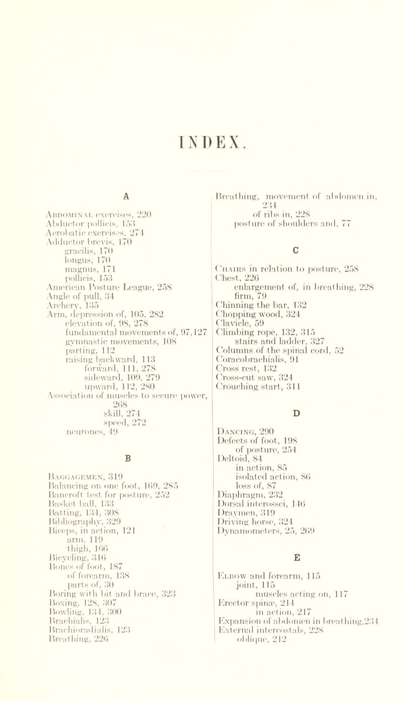 INDEX A Abdomin \l exorcises, 220 Abductor |)ollicis, 153 Acrobatic exercises, 274 Adductor brevis, 170 gracilis, 170 longus, 170 magnus, 171 pollicis, 153 American Posture League, 258 Angle of pull, 34 Archery, 135 Arm, depression of, 105, 282 elevation of, 98, 278 fundamental movements of, 97,127 gymnastic movements, 108 parting, 112 raising backward, 113 forward, 111, 278 sideward, 109, 279 upward, 112, 280 Association of muscles to secure power, 268 skill, 274 speed, 272 neurones, 49 B BAGGAGEMEN, 319 Balancing on one foot, 169, 285 Bancroft test for posture, 252 Basket ball, 133 Batting, 134, 308 Bibliography, 329 Biceps, in action, 121 arm, 119 thigh, 166 Bicycling, 316 Bones of foot, 187 of forearm, 138 parts of, 30 Boring with bit and brace, 323 Boxing, 12s, 307 Bowling, 131, 300 Brachialis, 123 Bracliioradialis, 123 Breathing, 226 Breathing, movement of abdomen in 234 of ribs in, 228 posture of shoulders and, 77 C 11 hairs in relation to posture, 258 Chest, 226 enlargement of, in breathing, 228 firm, 79 l Chinning the bar, 132 Chopping wood, 324 Clavicle, 59 Climbing rope, 132, 315 stairs and ladder, 327 [ Columns of the spinal cord, 52 Coracobrachialis, 91 Cross rest, 132 | Cross-cut saw, 324 | Crouching start, 311 Dancing, 290 Defects of foot, 198 of post ure, 254 Deltoid, 84 in action, 85 isolated action, 86 loss of, 87 Diaphragm, 232 Dorsal interossei, 146 Draymen, 319 Driving horse, 324 Dynamometers, 25, 269 I Elbow and forearm, 115 joint, 115 muscles acting on, 117 Erector spina', 214 in action, 217 Expansion of abdomen in brent lung,23 External intercostals, 228 oblique, 212