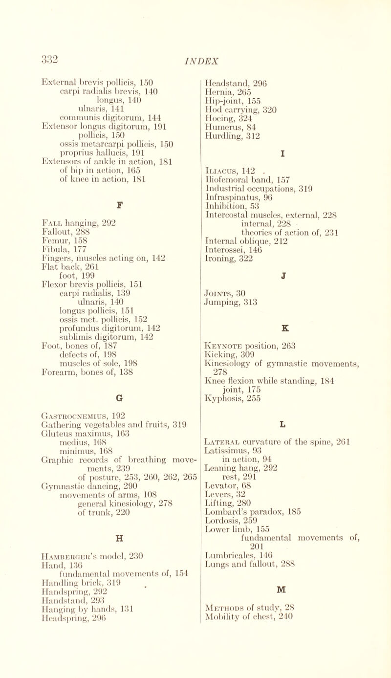 32 External brevis pollicis, 150 carpi radialis brevis, 140 longus, 140 ulnaris, 141 communis cligitorum, 144 Extensor longus cligitorum, 191 pollicis, 150 ossis metarcarpi pollicis, 150 proprius hallucis, 191 Extensors of ankle in action, 181 of hip in action, 105 of knee in action, 181 F Fall hanging, 292 Fallout, 288 Femur, 158 Fibula, 177 Fingers, muscles acting on, 142 Flat back, 261 foot, 199 Flexor brevis pollicis, 151 carpi radialis, 1.39 ulnaris, 140 longus pollicis, 151 ossis met. pollicis, 152 profundus cligitorum, 142 sublimis cligitorum, 142 Foot, bones of, 187 defects of, 198 muscles of sole, 198 Forearm, bones of, 138 G Gastrocnemius, 192 Gathering vegetables and fruits, 319 Gluteus maximus, 163 medius, 168 minimus, 168 Graphic records of breathing move¬ ments, 239 of posture, 253, 260, 262, 265 Gymnastic dancing, 290 movements of arms, 108 general kinesiology, 278 of trunk, 220 H Hamberger’s model, 230 Hand, 136 fundamental movements of, 154 Handling brick, 319 1 landspring, 292 1 landstand, 293 I lunging by hands, 131 1 leadspring, 296 I Headstand, 296 Hernia, 265 Ilip-joint, 155 Hod carrying, 320 Hoeing, 324 Humerus, 84 Hurdling, 312 I | Iliacus, 142 . Iliofemoral band, 157 Industrial occupations, 319 Infraspinatus, 96 Inhibition, 53 Intercostal muscles, external, 228 internal, 228 theories of action of, 231 Internal oblique, 212 j Interossei, 146 Ironing, 322 J Joints, 30 Jumping, 313 K Keynote position, 263 Kicking, 309 Kinesiology of gymnastic movements, _278 Knee flexion while standing, 184 joint, 175 Kyphosis, 255 L Lateral curvature of the spine, 261 j Latissimus, 93 in action, 94 Leaning hang, 292 rest, 291 Levator, 68 Levers, 32 Lifting, 280 j Lombard’s paradox, 185 Lordosis, 259 Lower limb, 155 fundamental movements of, 201 | Lumbricales, 146 Lungs and fallout, 288 Methods of study, 28 Mobility of chest., 240