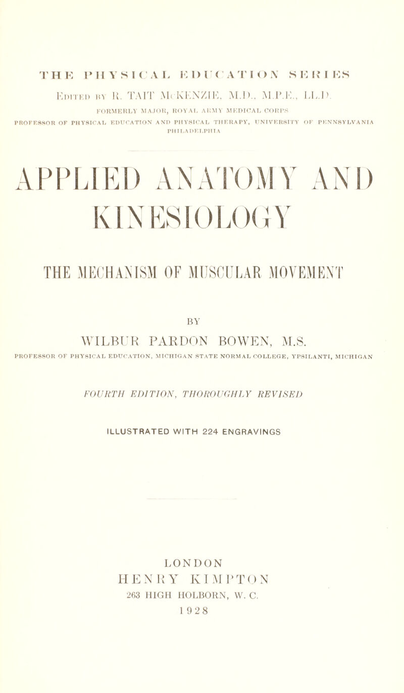 THE PHYSICAL HDUCATION S E EM ES Kpitki) m U. TAI'l' M< KKNZIK, M.D.. M PT., EE 1 > FORMERLY MAJOR, ROYAI, ARMY MEDICAL CORPS PROFESSOR OF PHYSICAL EDUCATION AND PHYSICAL THERAPY, UNIVERSITY OF PENNSYLVANIA PHILADELPHIA APPLIED ANATOMY AND KINESIOLOGY THE MECHANISM OF MUSCULAR MOVEMENT BY WILBUR PARDON BOWEN, M.S. PROFESSOR OF PHYSICAL EDUCATION, MICHIGAN STATE NORMAL COLLEGE, YPSILANTI, MICHIGAN FOURTH EDITION, THOROUGHLY REVISED ILLUSTRATED WITH 224 ENGRAVINGS LONI) ON HENRY KIMPTON 263 HIGH HOLBORN, W. C. 1928