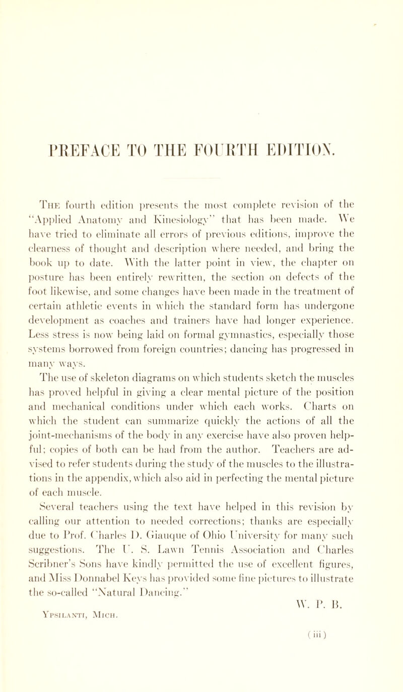 The fourth edition presents the most complete revision of the “Applied Anatomy and Kinesiology” that has been made. We have tried to eliminate all errors of previous editions, improve the clearness of thought and description where needed, and bring the book ii]) to date. With the latter point in view, the chapter on posture has been entirely rewritten, the section on defects of the foot likewise, and some changes have been made in the treatment of certain athletic events in which the standard form has undergone development as coaches and trainers have had longer experience. Less stress is now being laid on formal gymnastics, especially those systems borrowed from foreign countries; dancing has progressed in many ways. The use of skeleton diagrams on which students sketch the muscles has proved helpful in giving a clear mental picture of the position and mechanical conditions under which each works. Charts on which the student can summarize quickly the actions of all the joint-mechanisms of the body in any exercise have also proven help¬ ful; copies of both can be had from the author. Teachers are ad¬ vised to refer students during the study of the muscles to the illustra¬ tions in the appendix, which also aid in perfecting the mental picture of each muscle. Several teachers using the text have helped in this revision by calling our attention to needed corrections; thanks are especially due to Prof. Charles 1). Giauque of Ohio University for many such suggestions. The 1. S. Lawn Tennis Association and Charles Scribner’s Sons have kindly permitted the use of excellent figures, and Miss 1 )onnabel Keys has provided some fine pictures to illustrate the so-called “Natural Dancing.” W. P. B. Ypsilanti, Mich.