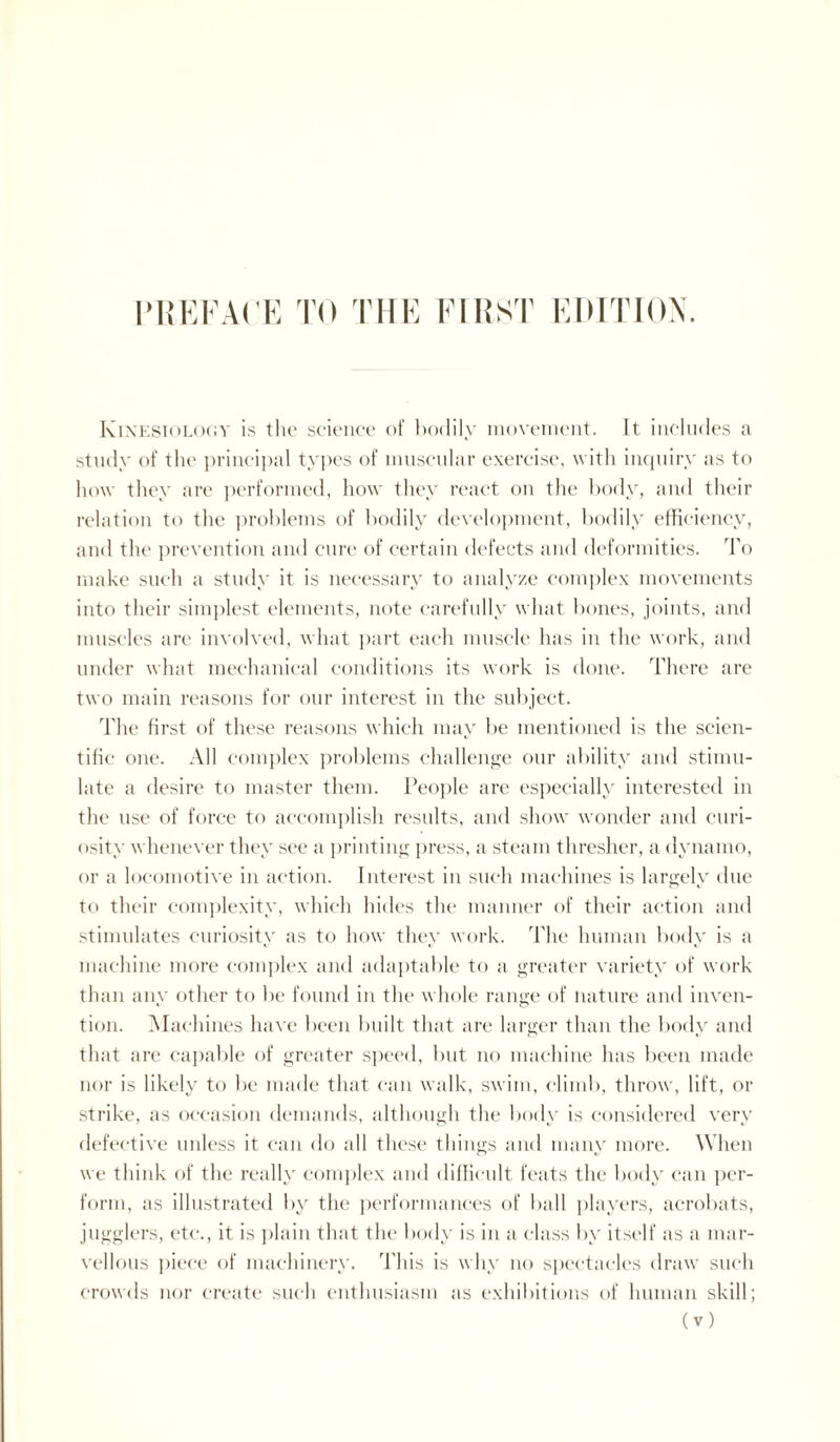Kinesiology is the science of bodily movement. It includes a study of the principal types of muscular exercise, with inquiry as to how they are performed, how they react on the body, and their relation to the problems of bodily development, bodily efficiency, and the prevention and cure of certain defects and deformities. To make such a study it is necessary to analyze complex movements into their simplest elements, note carefully what bones, joints, and muscles are involved, what part each muscle has in the work, and under what mechanical conditions its work is done. There are two main reasons for our interest in the subject. The first of these reasons which may be mentioned is the scien¬ tific one. All complex problems challenge our ability and stimu¬ late a desire to master them. People are especially interested in the use of force to accomplish results, and show wonder and curi¬ osity whenever they see a printing press, a steam thresher, a dynamo, or a locomotive in action. Interest in such machines is largely due to their complexity, which hides the manner of their action and stimulates curiosity as to how they work. The human body is a machine more complex and adaptable to a greater variety of work than any other to be found in the whole range of nature and inven¬ tion. Machines have been built that are larger than the body and that are callable of greater speed, but no machine has been made nor is likely to be made that can walk, swim, climb, throw, lift, or strike, as occasion demands, although the body is considered very defective unless it can do all these things and many more. When we think of the really complex and difficult feats the body can per¬ form, as illustrated by the performances of ball players, acrobats, jugglers, etc., it is plain that the body is in a class by itself as a mar¬ vellous piece of machinery. This is why no spectacles draw such crowds nor create such enthusiasm as exhibitions of human skill;
