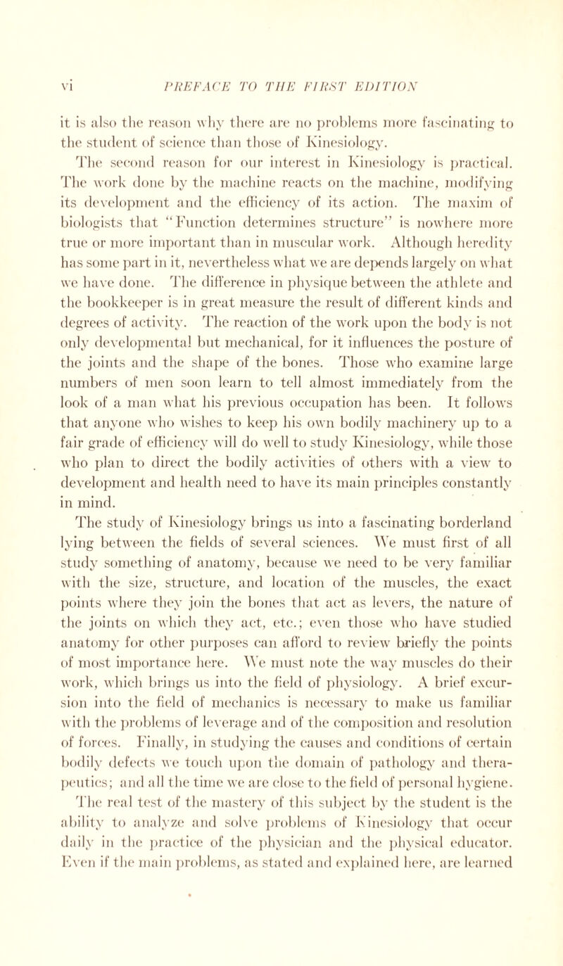 it is also the reason why there are no problems more fascinating to the student of science than those of Kinesiology. The second reason for our interest in Kinesiology is practical. The work done by the machine reacts on the machine, modifying its development and the efficiency of its action. The maxim of biologists that “Function determines structure” is nowhere more true or more important than in muscular work. Although heredity has some part in it, nevertheless what we are depends largely on what we have done. The difference in physique between the athlete and the bookkeeper is in great measure the result of different kinds and degrees of activity. The reaction of the work upon the body is not only developmental but mechanical, for it influences the posture of the joints and the shape of the bones. Those who examine large numbers of men soon learn to tell almost immediately from the look of a man what his previous occupation has been. It follows that anyone who wishes to keep his own bodily machinery up to a fair grade of efficiency will do well to study Kinesiology, while those who plan to direct the bodily activities of others with a view to development and health need to have its main principles constantly in mind. The study of Kinesiology brings 11s into a fascinating borderland lying between the fields of several sciences. We must first of all study something of anatomy, because we need to be very familiar with the size, structure, and location of the muscles, the exact points where they join the bones that act as levers, the nature of the joints on which they act, etc.; even those who have studied anatomy for other purposes can afford to review briefly the points of most importance here. We must note the way muscles do their work, which brings us into the field of physiology. A brief excur¬ sion into the field of mechanics is necessary to make us familiar with the problems of leverage and of the composition and resolution of forces. Finally, in studying the causes and conditions of certain bodily defects we touch upon the domain of pathology and thera¬ peutics; and all the time we are close to the field of personal hygiene. The real test of the mastery of this subject by the student is the ability to analyze and solve problems of Kinesiology that occur daily in the practice of the physician and the physical educator. Even if the main problems, as stated and explained here, are learned
