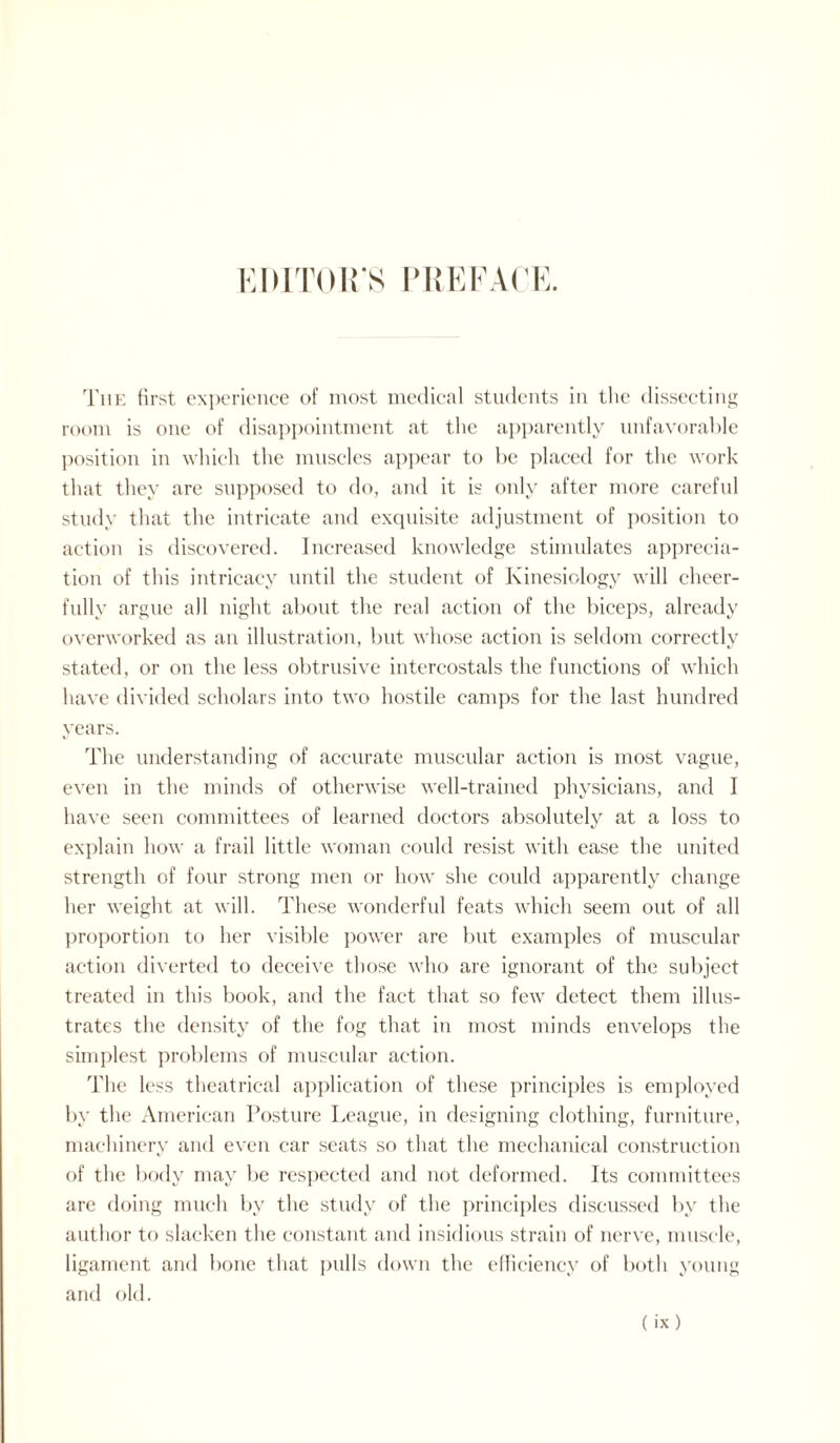 EDITOR'S PREFACE. The first experience of most medical students in the dissecting room is one of disappointment at the apparently unfavorable position in which the muscles appear to be placed for the work that they are supposed to do, and it is only after more careful study that the intricate and exquisite adjustment of position to action is discovered. Increased knowledge stimulates apprecia¬ tion of this intricacy until the student of Kinesiology will cheer¬ fully argue all night about the real action of the biceps, already overworked as an illustration, but whose action is seldom correctly stated, or on the less obtrusive intercostals the functions of which have divided scholars into two hostile camps for the last hundred years. The understanding of accurate muscular action is most vague, even in the minds of otherwise well-trained physicians, and I have seen committees of learned doctors absolutely at a loss to explain how a frail little woman could resist with ease the united strength of four strong men or how she could apparently change her weight at will. These wonderful feats which seem out of all proportion to her visible power are but examples of muscular action diverted to deceive those who are ignorant of the subject treated in this book, and the fact that so few detect them illus¬ trates the density of the fog that in most minds envelops the simplest problems of muscular action. The less theatrical application of these principles is employed by the American Posture League, in designing clothing, furniture, machinery and even car seats so that the mechanical construction of the body may be respected and not deformed. Its committees are doing much by the study of the principles discussed by the author to slacken the constant and insidious strain of nerve, muscle, ligament and bone that pulls down the efficiency of both young and old.