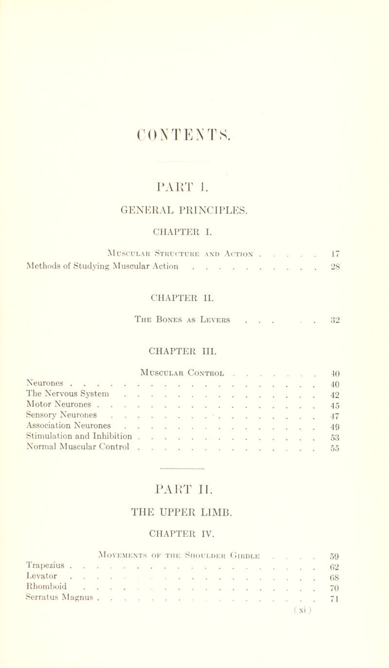 C () N T E N T S PART 1. GENERAL PRINCIPLES. CHAPTER I. Muscular Structure and Action.17 Methods of Studying Muscular Action.28 CHAPTER II. The Bones as Levers ... 32 CHAPTER III. Muscular Control.40 Neurones.40 The Nervous System.42 Motor Neurones.45 Sensory Neurones.•.47 Association Neurones.49 Stimulation and Inhibition.53 Normal Muscular Control. 55 PART II. THE UPPER LIMB. CHAPTER IV. Movements of the Shoulder Girdle ... 59 Trapezius.02 Levator. 08 Rhomboid.70 Serratus Magnus.71