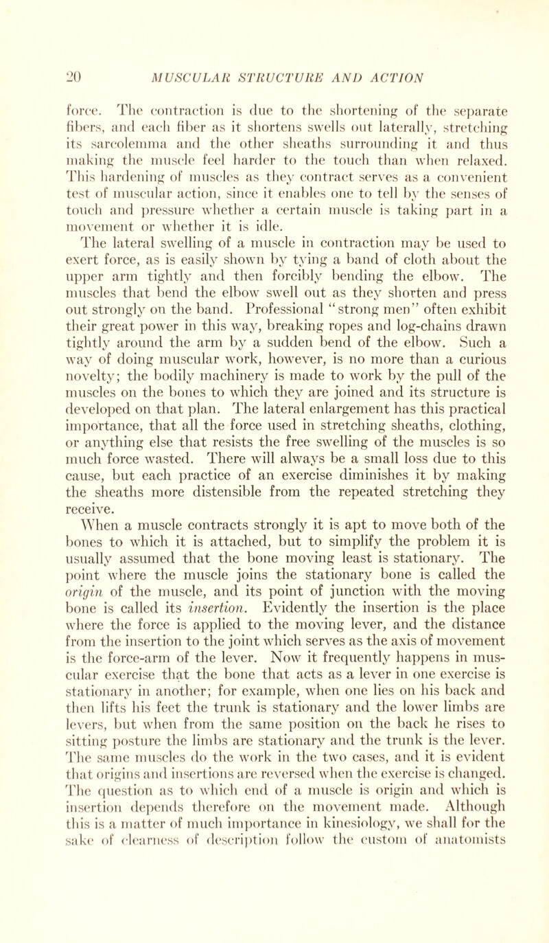 force. The contraction is due to the shortening of the separate fibers, and each fiber as it shortens swells out laterally, stretching its sarcolennna and the other sheaths surrounding it and thus making the muscle feel harder to the touch than when relaxed. This hardening of muscles as they contract serves as a convenient test of muscular action, since it enables one to tell by the senses of touch and pressure whether a certain muscle is taking part in a movement or whether it is idle. The lateral swelling of a muscle in contraction may be used to exert force, as is easily shown by tying a band of cloth about the upper arm tightly and then forcibly bending the elbow. The muscles that bend the elbow swell out as they shorten and press out strongly on the band. Professional “strong men” often exhibit their great power in this way, breaking ropes and log-chains drawn tightly around the arm by a sudden bend of the elbow. Such a way of doing muscular work, however, is no more than a curious novelty; the bodily machinery is made to work by the pull of the muscles on the bones to which they are joined and its structure is developed on that plan. The lateral enlargement has this practical importance, that all the force used in stretching sheaths, clothing, or anything else that resists the free swelling of the muscles is so much force wasted. There will always be a small loss due to this cause, but each practice of an exercise diminishes it by making the sheaths more distensible from the repeated stretching they receive. When a muscle contracts strongly it is apt to move both of the bones to which it is attached, but to simplify the problem it is usually assumed that the bone moving least is stationary. The point where the muscle joins the stationary bone is called the origin of the muscle, and its point of junction with the moving bone is called its insertion. Evidently the insertion is the place where the force is applied to the moving lever, and the distance from the insertion to the joint which serves as the axis of movement is the force-arm of the lever. Now it frequently happens in mus¬ cular exercise that the bone that acts as a lever in one exercise is stationary in another; for example, when one lies on his back and then lifts his feet the trunk is stationary and the lower limbs are levers, but when from the same position on the back he rises to sitting posture the limbs are stationary and the trunk is the lever. The same muscles do the work in the two cases, and it is evident that origins and insertions are reversed when the exercise is changed. The question as to which end of a muscle is origin and which is insertion depends therefore on the movement made. Although this is a matter of much importance in kinesiology, we shall for the sake of clearness of description follow the custom of anatomists