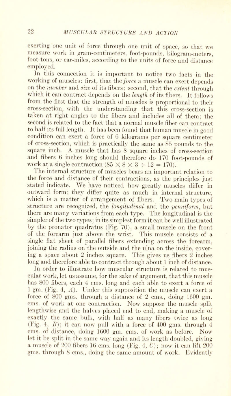 exerting one unit of force through one unit of space, so that we measure work in gram-centimeters, foot-pounds, kilogram-meters, foot-tons, or car-miles, according to the units of force and distance employed. In this connection it is important to notice two facts in the working of muscles: first, that the force a muscle can exert depends on the number and size of its fibers; second, that the extent through which it can contract depends on the length of its fibers. It follows from the first that the strength of muscles is proportional to their cross-section, with the understanding that this cross-section is taken at right angles to the fibers and includes all of them; the second is related to the fact that a normal muscle fiber can contract to half its full length. It has been found that human muscle in good condition can exert a force of 6 kilograms per square centimeter of cross-section, which is practically the same as 85 pounds to the square inch. A muscle that has 8 square inches of cross-section and fibers 6 inches long should therefore do 170 foot-pounds of work at a single contraction (85 X8X3-r-12 = 170). The internal structure of muscles bears an important relation to the force and distance of their contractions, as the principles just stated indicate. We have noticed how greatly muscles differ in outward form; they differ quite as much in internal structure, which is a matter of arrangement of fibers. Two main types of structure are recognized, the longitudinal and the penniform, but there are many variations from each type. The longitudinal is the simpler of the two types; in its simplest form it can be well illustrated by the pronator quadratus (Fig. 70), a small muscle on the front of the forearm just above the wrist. This muscle consists of a single flat sheet of parallel fibers extending across the forearm, joining the radius on the outside and the ulna on the inside, cover¬ ing a space about 2 inches square. This gives us fibers 2 inches long and therefore able to contract through about 1 inch of distance. In order to illustrate how muscular structure is related to mus¬ cular work, let us assume, for the sake of argument, that this muscle has 800 fibers, each 4 cms. long and each able to exert a force of 1 gm. (Fig. 4, A). Under this supposition the muscle can exert a force of 800 gins, through a distance of 2 cms., doing 1000 gm. cms. of work at one contraction. Now suppose the muscle split lengthwise and the halves placed end to end, making a muscle of exactly the same bulk, with half as many fibers twice as long (Fig. 4, B); it can now pull with a force of 400 gins, through 4 cms. of distance, doing 1000 gm. cms. of work as before. Now let it be split in the same way again and its length doubled, giving a muscle of 200 fibers 10 cms. long (Fig. 4, C); now it can lift 200 gins, through 8 cms., doing the same amount of work. Evidently