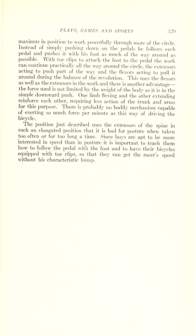 maximus in position to work powerfully through more of the circle. Instead of simply pushing down on the pedals he follows each pedal and pushes it with his foot as much of the way around as Possible. With toe clips to attach the foot to the pedal the work can continue practically all the way around the circle, the extensors acting to push part of the way and the flexors acting to pnll it around during the balance of the revolution. This uses the flexors as well as the extensors in the work and there is another advantage— the force used is not limited by the weight of the body as it is in the simple downward push. One limb flexing and the other extending reinforce each other, requiring less action of the trunk and arms for this purpose. There is probably no bodily mechanism capable of exerting so much force per minute as this way of driving the bicycle. The position just described uses the extensors of the spine in such an elongated position that it is bad for posture when taken too often or for too long a time. Since boys are apt to be more interested in speed than in posture it is important to teach them how to follow the pedal with the foot and to have their bicycles equipped with toe clips, so that they can get the racer’s speed without his characteristic hump.