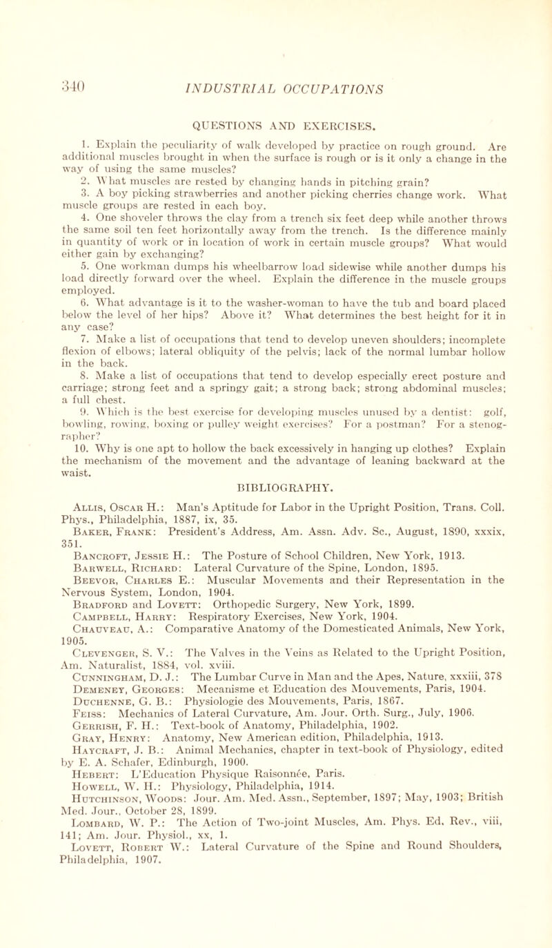 QUESTIONS AND EXERCISES. 1. Explain the peculiarity of walk developed by practice on rough ground. Are additional muscles brought in when the surface is rough or is it only a change in the way of using the same muscles? 2. What muscles are rested by changing hands in pitching grain? 3. A boy picking strawberries and another picking cherries change work. What muscle groups are rested in each boy. 4. One shoveler throws the clay from a trench six feet deep while another throws the same soil ten feet horizontally away from the trench. Is the difference mainly in quantity of work or in location of work in certain muscle groups? What would either gain by exchanging? 5. One workman dumps his wheelbarrow load sidewise while another dumps his load directly forward over the wheel. Explain the difference in the muscle groups employed. 6. What advantage is it to the washer-woman to have the tub and board placed below the level of her hips? Above it? What determines the best height for it in any case? 7. Make a list of occupations that tend to develop uneven shoulders; incomplete flexion of elbows; lateral obliquity of the pelvis; lack of the normal lumbar hollow in the back. 8. Make a list of occupations that tend to develop especially erect posture and carriage; strong feet and a springy gait; a strong back; strong abdominal muscles; a full chest. 9. Which is the best exercise for developing muscles unused by a dentist: golf, bowling, rowing, boxing or pulley weight exercises? For a postman? For a stenog¬ rapher? 10. Why is one apt to hollow the back excessively in hanging up clothes? Explain the mechanism of the movement and the advantage of leaning backward at the waist. BIBLIOGRAPHY. Allis, Oscar H.: Man’s Aptitude for Labor in the Upright Position, Trans. Coll. Phys., Philadelphia, 1887, ix, 35. Baker, Frank: President's Address, Am. Assn. Adv. Sc., August, 1890, xxxix, 351. Bancroft, Jessie H.: The Posture of School Children, New York, 1913. Barwell, Richard: Lateral Curvature of the Spine, London, 1895. Beevor, Charles E.: Muscular Movements and their Representation in the Nervous System, London, 1904. Bradford and Lovett: Orthopedic Surgery, New Y'ork, 1899. Campbell, Harry: Respiratory Exercises, New York, 1904. Chaijveau, A.: Comparative Anatomy of the Domesticated Animals, New York, 1905. Clevenger, S. V.: The Valves in the Veins as Related to the Upright Position, Am. Naturalist, 1884, vol. xviii. Cunningham, D. J.: The Lumbar Curve in Man and the Apes. Nature, xxxiii, 378 Demeney, Georges: Mecanisme et Education des Mouvements, Paris, 1904. Duchenne, G. B.: Physiologie des Mouvements, Paris, 1867. Feiss: Mechanics of Lateral Curvature, Am. Jour. Orth. Surg., July, 1906. Gerrish, F. H.; Text-book of Anatomy, Philadelphia, 1902. Gray, Henry: Anatomy, New American edition, Philadelphia, 1913. Haycraft, J. B.: Animal Mechanics, chapter in text-book of Physiology, edited by E. A. Schafer, Edinburgh, 1900. Hebert: L’Education Physique Raisonnee, Paris. Howell, W. II.: Physiology, Philadelphia, 1914. Hutchinson, Woods: Jour. Am. Med. Assn., September, 1897; May, 1903; British Med. Jour., October 28, 1899. Lombard, W. P.: The Action of Two-joint Muscles, Am. Phys. Ed. Rev., viii, 141; Am. Jour. Physiol., xx, 1. Lovett, Robert W.: Lateral Curvature of the Spine and Round Shoulders, Philadelphia, 1907.