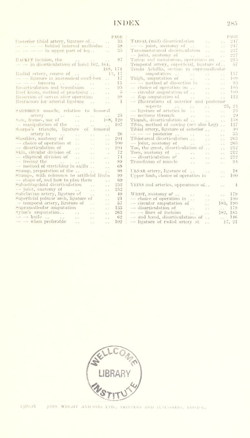 PACK Posterior tibial artery, ligature of. . .. 33 behind internal malleolus .. 38 — — in upper part of leg.. .. 33 R \CKFT incision, the . . . . . . 87 - in disarticulations of hand It*-, 164. 16S, 171 Radial artery, course of . . 13, 17 - ligature in anatomical snuff-box . . 17 - forearm . . . . . . . . 13 Re-articulation and transfixion . . 1)3 Reef knots, method of practising • • • • 3 Resection of nerves after operation . . 98 Retractors for arterial ligature . . . . 1 > xktokius muscle, relation to femoral artery M\v, frame-, use of . . . . Iu8, - manipulation of the Scarpa’s triangle, ligature of femoral artery in Shoulder, anatomy of — choice of operation at .. — disarticulation of skin, circular division of .. — elliptical division of - freeing the - method of stretching in axilla stump, preparation of the stumps, with reference to artificial limbs — shape of, and how to plan them subastragaloid disarticulation —- joint, anatomy of Subclavian artery, ligature of Superficial palmar arch, ligature of - temporal artery, ligature of Supramalleolar amputation Syme’s amputation.. — —■ knife .. — —- when preferable 2o 120 107 26 204 100 204 72 71 68 99 69 19 21 57 133 263 62 102 Tarsal (mid) disarticulation -joint, anatomy of . . Tarsometatarsal disarticulation — joint, anatomy of Tarsus and metatarsus, operations on Temporal artery, superficial, ligature Tendo Achillis, section in supramall amputation Thigh, amputation of — - - method of dissection in — choice of operation on . . - circular amputation of - flap amputation of — illustrations of anterior and post aspects . . . . . . 23, 21 — ligature of arteries in . . . . . . 23 — sections through 29 Thumb, disarticulation of . . 158 Tibia, method of sawing (see also jCg) . . 127 Tibial artery, ligature of anterior . 10 —--posterior o.i Tibiotarsal disarticulation . . 2b:i — joint, anatomy of ■jr.:; Toe, the great, disarticulation of . 212 Toes, anatomy of 212 —- disarticulation of 212 Transfixion of muscle il 1 l LX AU artery, ligature of .. IS Upper limb, choice of operation in 100 VEINS and arteries, appearance of. l Whist, anatomy of .. 170 — choice of operation in . . 100 — circular amputation of is:i, 190 — disarticulation of 179 — — lines of incision 1S2, 1SX - and hand, disarticulations of . 1 it; — ligature of radial artery at . . 17 , 21 ol col terio I’AfJK 217 2K 109 J i ».> 109