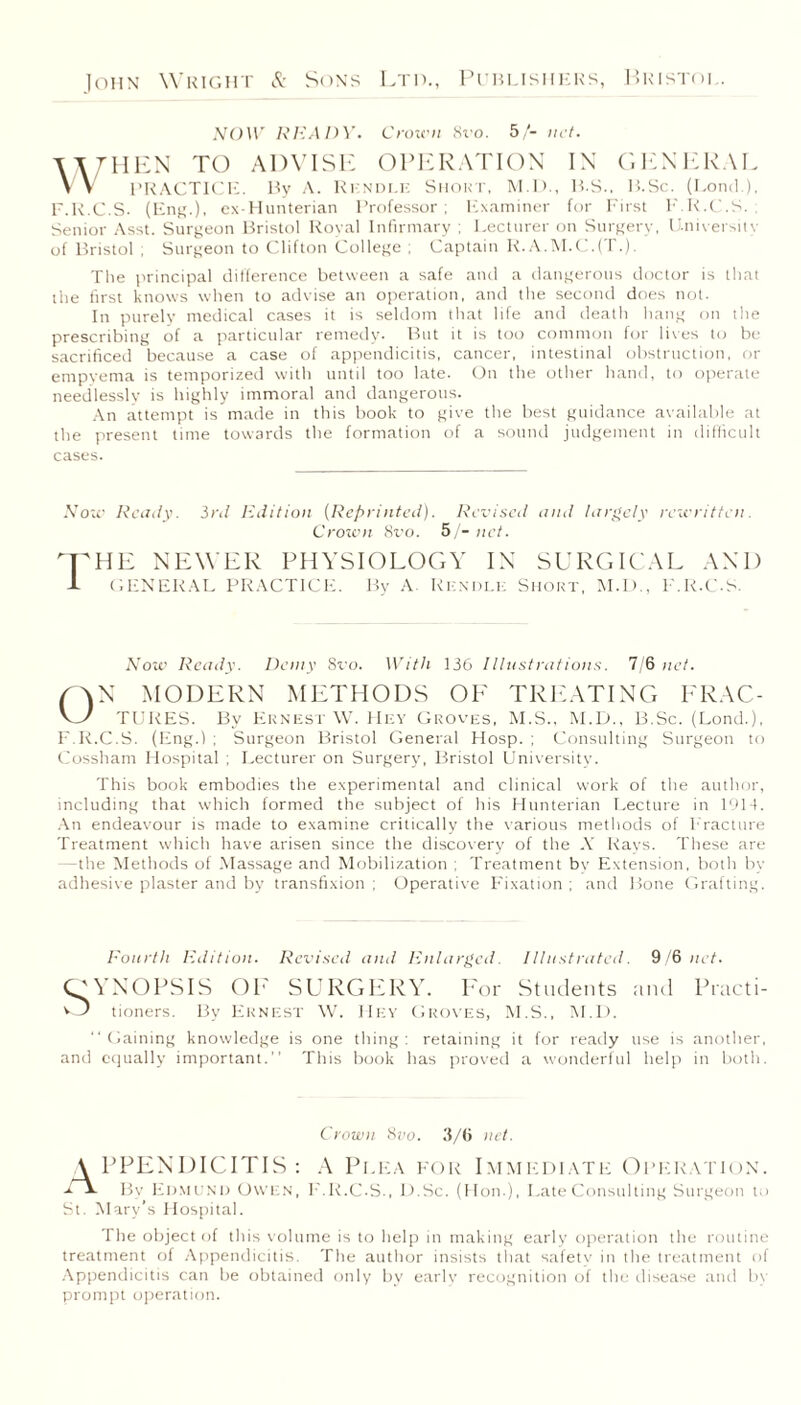 NOW READY. Crown 8t'o. 5/- net. \\then to advise operation in general VV PRACTICE. By A. Rkndle Short, M.D., H.S., B.Sc. (Lond.), F.R.C.S. (Eng.), ex-Hunterian Professor; Examiner for First F.R.C.S. ; Senior Asst. Surgeon Bristol Royal Infirmary ; Lecturer on Surgery, University of Bristol ; Surgeon to Clifton College ; Captain R.A.M.C.(T.). The principal difference between a safe and a dangerous doctor is that the first knows when to advise an operation, and the second does not. In purely medical cases it is seldom that life and death hang on the prescribing of a particular remedy. But it is too common for lives to be sacrificed because a case of appendicitis, cancer, intestinal obstruction, or empyema is temporized with until too late. On the other hand, to operate needlessly is highly immoral and dangerous. An attempt is made in this book to give the best guidance available at the present time towards the formation of a sound judgement in difficult cases. Now Ready. 3rd Edition (Reprinted). Revised and largely rewritten. Crown 8ro. 5/- net. nr HE NEWER physiology in surgical and -L GENERAL PRACTICE. By A Rkndle Short, M.D., F.R.C-S. Now Ready. Demy Sro. With 136 Illustrations. 7/6 net. LAN MODERN METHODS OF TREATING FRAC- V_y TURES. By Ernest W. Hey Groves, M.S., M.D., B.Sc. (Lond.), F.R.C.S. (Eng.) ; Surgeon Bristol General Hosp. ; Consulting Surgeon to Cossham Hospital ; Lecturer on Surgery, Bristol University. This book embodies the experimental and clinical work of the author, including that which formed the subject of his Hunterian Lecture in 1914. An endeavour is made to examine critically the various methods of Fracture Treatment which have arisen since the discovery of the X Rays. These are —the Methods of Massage and Mobilization ; Treatment bv Extension, both by adhesive plaster and by transfixion ; Operative Fixation ; and Bone Grafting. Fourth Edition. Revised and Enlarged. Illustrated. 9/6 net. CP Y NO PS IS OF SURGERY. For Students and Practi- O tioners. By Ernest W. Hey Groves, M.S., M.D. Gaining knowledge is one thing: retaining it for ready use is another, and equally important. This book has proved a wonderful help in both. Crown 8vo. 3/6 net. A PPENDICITIS : A Plea for Immediate Operation. La. By Edmund Owen, F.R.C.S., LbSc. (Hon.), Late Consulting Surgeon to St. Mary's Hospital. The object of this volume is to help in making early operation the routine treatment of Appendicitis. The author insists that safety in the treatment of Appendicitis can be obtained only by early recognition of the disease and by prompt operation.
