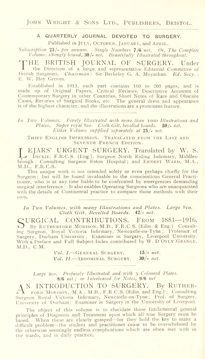 A QUARTERLY JOURNAL DEVOTED TO SURGERY. Published in July, October, January, and April. Subscription 25/- per annum. Single Numbers 7/6 net. Or, The Complete Volume, strongly bound, 30/- net. Beautifully Illustrated throughout. THE BRITISH JOURNAL OF SURGERY. Under J- the Direction of a large and representative Editorial Committee of British Surgeons. Chairman: Sir Berkeley G. A. Moynihan. Ed. Secy.: E. W. Hey Groves. Established in 1913, each part contains 160 to 200 pages, and is made up of Original Papers, Critical Reviews, Descriptive Accounts of Contemporary Surgery in other Countries, Short Notes of Rare and Obscure Cases, Reviews of Surgical Books, etc. The general dress and appearance is of the highest character, and the illustrations are a prominent feature. In Two Volumes. Finely Illustrated with more than iooo Illustrations and Plates. Super royal Suo. Cloth Gilt, bevelled boards. 50/- net. Either Volume supplied separately at 25/- net. Third English Impression. Translated from the Last and Seventh French Edition. T EJARS’ URGENT SURGERY. Translated by W. S. -L' Dickie, F.R.C.S. (Eng.), Surgeon North Riding Infirmary, Middles¬ brough ; Consulting Surgeon Eston Hospital; and Ernest Ward, M.A., M.D., F.R.C.S. This unique work is not intended solely or even perhaps chiefly for the Surgeon ; but will be found invaluable to the conscientious General Practi¬ tioner, who is at any time liable to be confronted by emergencies demanding surgical interference. It also enables Operating Surgeons who are unacquainted with the details of Continental practice to compare those methods with their own. In Two Volumes, ivith many Illustrations and Plates. Large Svo, Cloth Gilt, Bevelled Boards. 42/- net. OURGICAL CONTRIBUTIONS. From 1881—1916. O By Rutherford Morison, M B., F.R.C.S. (Edin. & Eng.) Consult¬ ing Surgeon, Royal Victoria Infirmary, Newcastle-on-Tyne ; Professor of Surgery, Durham University ; Examiner in Surgery, Liverpool University. With a Preface and Full Subject-Index contributed by W. D’Oyly Grange, M.D., C M. Vol. I.—General Surgery. 15/- net. Vol. II.—Abdominal Surgery. 50/- net. Large 8vo. Profusely Illustrated and with 5 Coloured Plates. 8/6 net ; or Interleaved for Notes, 9/6 net \ N INTRODUCTION TO SURGERY. By Ruther- l\ FORD Morison, M.A., M.B., F.R.C.S. (Edin. and Eng.) ; Consulting Surgeon Royal Victoria Infirmary, Newcastle-on-Tyne; Prof, of Surgery, University of Durham ; Examiner in Surgery in the University of Liverpool. The object of this volume is to elucidate those fundamental general principles of Diagnosis and Treatment upon which all true Surgery must be based. When these are clearly grasped—for they hold the key to many a difficult problem—the student and practitioner cease to be overwhelmed by the otherwise seemingly endless complications which are often met with in the wards, and in daily practice.