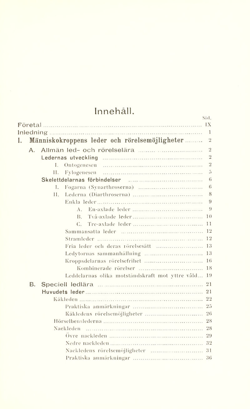 Innehåll. Sid. Företa!. IX Inledning. 1 I. Människokroppens leder och rörelsemöjligheter. 2 A. Allmän led- och rörelselära . '2 Ledernas utveckling ‘2 I. Ontogenesen . 2 II. Fylogenese» . •’> Skelettdelarnas förbindelser . <> I. Fogarna (Synarthroserna) . <> II. Lederna (Diarthroserna) . 8 Fnkla leder. 9 A. Fil-axlade leder . 9 15. Två-axlade leder. 10 C. Tre-axlade leder. 11 Sammansatta leder . 12 Stramleder . 12 Fria leder och deras rörelsesätt . 13 Lcdvtornas sammanhållning . 13 Kroppsdelarnas rörelsefrihet . 1(5 Kombinerade rörelser . 18 Leddelarnas olika motståndskraft mot yttre våld... It) B. Speciell ledlära . 21 Huvudets leder. 21 Käkleden . 22 Praktiska anmärkningar . 25 Käkledens rörelsemöjligheter . 2(5 I lörselhenslederna . 28 Nackleden . 28 Övre nackleden . 29 Nedre nackleden. 32 Nackledens rörelsemöjligheter . 31 Praktiska anmärkningar . 3(5