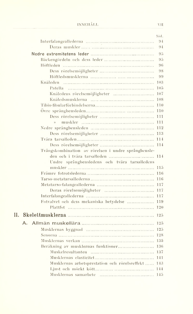 Sid. I nterfalangeallederna . 94 Deras muskler. 94 Nedre extremitetens leder . 95 Häckengördeln och dess leder. 9.'> Höftleden . 9(i Dess rörelsemöjligheter . 98 llöftlcdsmusklerna . 99 Knäleden . 103 Patella . 105 Knäledens rörelsemöjligheter . 107 Knäledsmusklerna . 108 Tihio-lihularförbindelserna. 110 Övre språngbensleden. 110 Dess rörelsemöjligheter . 111 » muskler . 111 Nedre språngbensleden . 112 Dess rörelsemöjligheter . 113 Tvära tarsalleden. 114 Dess rörelsemöjligheter . 114 Tvångskombination av rörelsen i undre språngbensle¬ den och i tvära tarsalleden . 114 Undre språngbensledens och tvära tarsalledens muskler . 115 Främre fotrotslederna. 11 (i Tarso-metatarsallederna. 110 Metatarso-falangeallederna . 117 Deras rörelsemöjligheter . 117 Interfalangeallederna . 117 Fotvalvet och dess mekaniska betydelse . 119 Plattfot . 120 II. Skelettmusklerna. 125 A. Allmän muskellära. 125 Musklernas byggnad . 125 Senorna . 128 Musklernas verkan . 135 Beräkning av musklernas funktioner. 13(1 Muskelresultanten . 137 Musklernas elasticitet. 111 Musklernas arbetsprestation och rörelseeffekt. 143 Ljust och mörkt kött. 144 Musklernas samarbete . 145