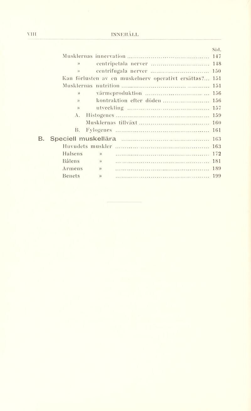 INNK1IAM Sid. Musklernas innervation . 147 >' centripetala nerver . 148 » centrifugala nerver . 150 Kan förlusten av en muskelnerv operativt ersättas?... 151 Musklernas nutrition . 151 i) värmeproduktion . 156 » kontraktion efter döden . 156 » utveckling . 157 A. llistogencs. 159 Musklernas tillväxt . 160 B. Fylogcnes . 161 B. Speciell muskellära . 163 Huvudets muskler . 163 Halsens » 172 Bålens » 181 Armens » 189 Benets » 199
