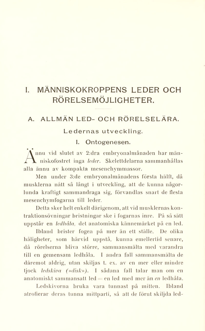 RÖRELSEMÖJLIGHETER. A. ALLMÄN LED- OCH RÖRELSELÄRA. Ledernas utveckling. I. Ontogenesen. nnu vid slutet av 2:dra embryonalmånaden har män- 1 niskofostret inga leder. Skelettdelarna sammanhållas alla ännu av kompakta mesenchymmassor. Men under 3:de emhryonalmånadens första hälft, då musklerna nått så långt i utveckling, att de kunna någor¬ lunda kraftigt sammandraga sig, förvandlas snart de flesta mesenchymfogarna till leder. Detta sker helt enkelt därigenom, all vid musklernas kon- traktionsövningar hristningar ske i fogarnas inre. 1’å såsätt uppstår en ledhåla, det anatomiska kännemärket på en led. Ibland brister fogen på mer än ett ställe. I)e olika håligheter, som härvid uppstå, kunna emellertid senare, då rörelserna bliva större, sammansmälta med varandra till en gemensam ledhåla. I andra fall sammansmälta de däremot aldrig, utan skiljas t. ex. av en mer eller mindre tjock ledskiva (»disk»), I sådana fall talar man om en anatomiskt sammansatt led = en led med mer än en ledhåla. Ledskivorna bruka vara tunnast på mitten. Ibland atrofierar deras tunna mittparti, så att de förut skiljda led-