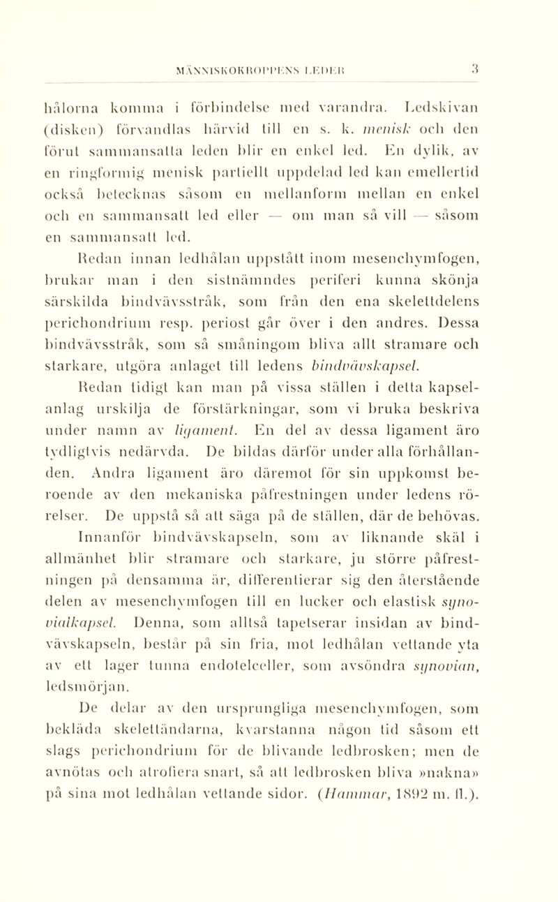 M ANMSKOK liOPTI ,NS I.KM.H .'5 hålorna komma i förbindelse med varandra. Ledskivan (disken) förvandlas härvid till en s. k. wcni.sk och den förut sammansatta leden blir en enkel led. En dylik, av en ringformig menisk partiellt uppdelad led kan emellertid också betecknas såsom en mellanform mellan en enkel och en sammansatt led eller — om man så vill - såsom en sammansatt led. Redan innan ledhålan uppstått inom mesenchymfogen, brukar man i den sistnämndes periferi kunna skönja särskilda bindvävsstråk, som från den ena skelettdelens perichondrium resp. periost går över i den andres. Dessa bindvävsstråk, som så småningom bliva allt stramare ocb starkare, utgöra anlaget till ledens bindvävskapsel. Redan tidigt kan man på vissa ställen i delta kapsel¬ anlag urskilja de förstärkningar, som vi bruka beskriva under namn av lujament. En del av dessa ligament äro tydligtvis nedärvda. De bildas därför under alla förhållan¬ den. Andra ligament äro däremot för sin uppkomst be¬ roende av den mekaniska påfrestningen under ledens rö¬ relser. De uppstå så att säga på de ställen, där de behövas. Innanför bindvävskapseln, som av liknande skäl i allmänhet blir stramare och starkare, ju större påfrest¬ ningen på densamma är, differentierar sig den återstående delen av mesenchymfogen till en lucker och elastisk syno- viuikapsel. Denna, som alltså tapetserar insidan av bind¬ vävskapseln, består på sin fria, mot ledhålan vettande yta av ett lager tunna endotelceller, som avsöndra synovian, ledsmörjan. De delar av den ursprungliga mesenchymfogen, som bekläda skelettändarna, kvarstanna någon tid såsom ett slags perichondrium för de blivande ledbrosken; men de avnötas och alrofiera snart, så all ledbrosken bliva »nakna»