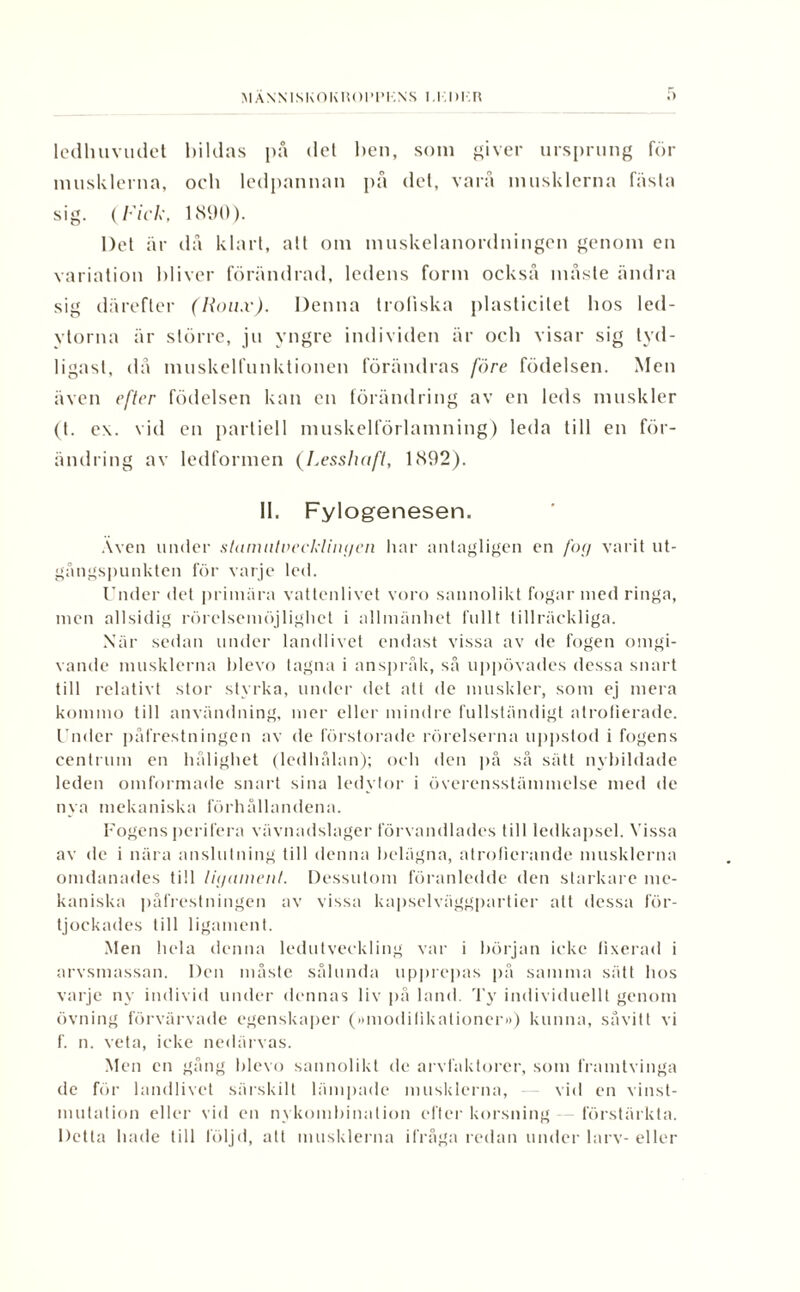 MÄNNISKOKHOPIM-.XS I 1,1)1.R ledhuvudet bildas på det ben, som giver ursprung för musklerna, och ledpannan på det, varå musklerna fästa sig. (Fick, 1890). Det är då klart, att om muskelanordningen genom en variation bliver förändrad, ledens form också måste ändra sig därefter (Hou.v). Denna troliska plasticitet bos led- ytorna är större, ju yngre individen är ocb visar sig tyd¬ ligast, då muskelfunktionen förändras före födelsen. Men även efter födelsen kan en förändring av en leds muskler (t. c\. vid en partiell muskelförlamning) leda till en för¬ ändring av ledformen (Lesslwft, 1892). II. Fylogenesen. Även under slamnlvecklingen har antagligen en fog varit ut¬ gångspunkten för varje led. Under det primära vattenlivet voro sannolikt fogar med ringa, men allsidig rörelsemöjlighet i allmänhet fullt tillräckliga. När sedan under landlivet endast vissa av de fogen omgi¬ vande musklerna blevo tagna i anspråk, så uppövades dessa snart till relativt stor styrka, under det att de muskler, som ej mera komino till användning, mer eller mindre fullständigt atrofierade. Under påfrestningen av de förstorade rörelserna uppstod i fogens centrum en hålighet (ledhålan); och den på så sätt nybildade leden omformade snart sina ledytor i överensstämmelse med de nya mekaniska förhållandena. Fogens perifera vävnadslager förvandlades till ledkapsel. Vissa av de i nära anslutning till denna belägna, atroficrande musklerna omdanades till ligament. Dessutom föranledde den starkare me¬ kaniska påfrestningen av vissa kapselväggpartier att dessa för- tjockades till ligament. Men hela denna ledutveckling var i början icke fixerad i arvsmassan. Den måste sålunda upprepas på samma sätt hos varje ny individ under dennas liv på land. Ty individuellt genom övning förvärvade egenskaper (»modifikationer») kunna, såvitt vi f. n. veta, icke nedärvas. Men en gång blevo sannolikt de arvfaktorer, som framtvinga de för landlivet särskilt lämpade musklerna, vid en vinst¬ mutation eller vid en nykombination efter korsning förstärkta. Detta hade till följd, att musklerna ifråga redan under larv- eller
