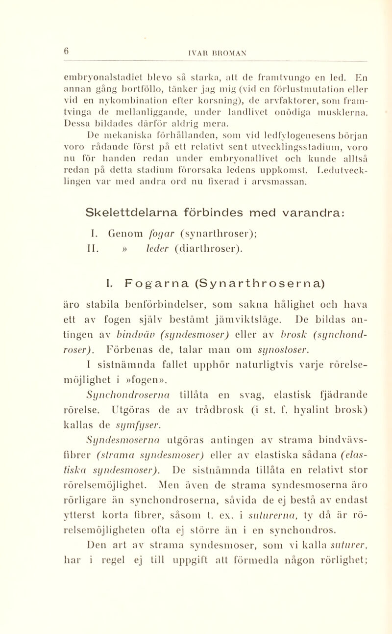 embryonalstadiet blevo så starka, att de framtvungo en led. En annan gång bortföllo, tänker jag mig (vid en förluslmntation eller vid en nykombination efter korsning), de arvfaktorer, som fram¬ tvinga de mellanliggande, under landlivet onödiga musklerna. Dessa bildades därför aldrig mera. De mekaniska förhållanden, som vid lcdfylogenesens början voro rådande först på ett relativt sent utvecklingsstadium, voro nu för banden redan under embryonallivet och kunde alltså redan på detta stadium förorsaka ledens uppkomst. Ledutveck¬ lingen var med andra ord nu fixerad i arvsmassan. Skelettdelarna förbindes med varandra: I. Genom foyar (synarthroser); II. » leder (diarlhroser). 1. Fogarna (Synarthroserna) äro stabila benförbindelser, som sakna båligbet och hava ett av fogen själv bestämt jämviktsläge. I)e bildas an¬ tingen av bindväv (syndesmoser) eller av brosk (syncliond- roser). Förbenas de, talar man om synostoser. I sistnämnda fallet upphör naturligtvis varje rörelse¬ möjlighet i »fogen». Synchondroserna tillåta en svag, elastisk fjädrande rörelse. Utgöras de av trådbrosk (i st. f. hvalint brosk) kallas de symfyser. Syndesmoserna utgöras antingen av strama bindvävs- fibrer (strama syndesmoser) eller av elastiska sådana (elas¬ tiska syndesmoser). De sistnämnda tillåta en relativt stor rörelsemöjlighet. Men även de strama syndesmoserna äro rörligare än synchondroserna, såvida de ej bestå av endast ytterst korta librer, såsom t. ex. i siitnrerna, ty då är rö¬ relsemöjligheten ofta ej större än i en synchondros. Den art av strama syndesmoser, som vi kalla suturer, har i regel ej till uppgift alt förmedla någon rörlighet;