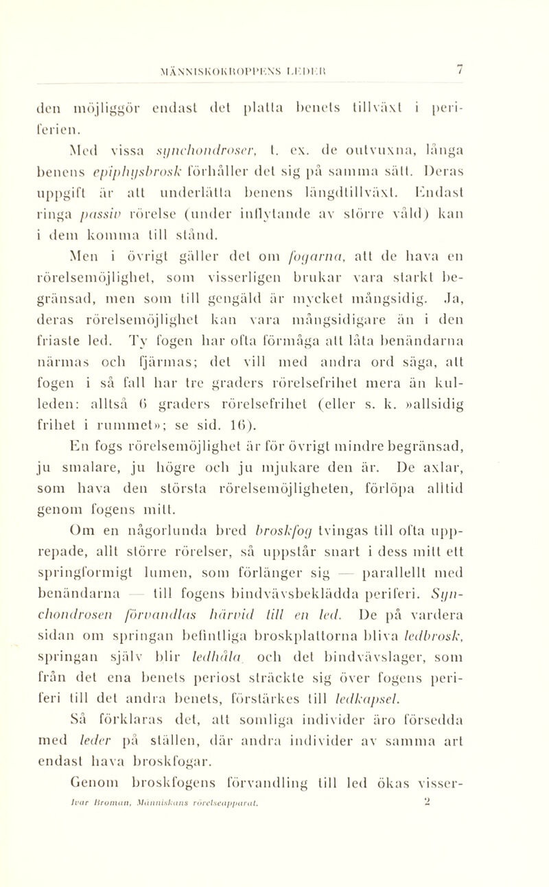 MÄNN ISKOK HOPPKNS 1-1.1)115 / den möjliggör endast det platta benets tillväxt i peri¬ ferien. Med vissa sgnchondroser, t. ex. de outvuxna, länga benens epiphgsbrosk förbåller del sig pä samma sätt. Deras uppgift är alt underlätta benens längdtillväxl. Endast ringa passiv rörelse (under inflytande av större väld) kan i dem komma till stånd. Men i övrigt gäller det om fogarna, att de hava en rörelsemöjlighet, som visserligen brukar vara starkt be¬ gränsad, men som till gengäld är mycket mångsidig. Ja, deras rörelsemöjlighet kan vara mångsidigare än i den friaste led. Ty fogen bar ofta förmåga att låta benändarna närmas och fjärmas; del vill med andra ord säga, alt fogen i så fall bar tre graders rörelsefrihet mera än kul¬ leden: alltså (5 graders rörelsefrihet (eller s. k. »allsidig frihet i rummet»; se sid. 1(5). En fogs rörelsemöjlighet är för övrigt mindre begränsad, ju smalare, ju högre och ju mjukare den är. De axlar, som hava den största rörelsemöjligheten, förlöpa alltid genom fogens mitt. Om en någorlunda bred broskfog tvingas till ofta upp¬ repade, alil större rörelser, så uppstår snart i dess milt ett springformigt lumen, som förlänger sig parallellt med benändarna till fogens bindvävsbeklädda periferi. Sgn- chonclrosen förvandlas luirvid till en hal. De på vardera sidan om springan befintliga broskplaltorna bliva ledbrosk, springan själv blir ledhåla och det bindvävslager, som från det ena benets periost sträckte sig över fogens peri¬ feri till det andra benets, förslärkes till ledkapsel. Så förklaras det, alt somliga individer äro försedda med leder på ställen, där andra individer av samma art endast hava hroskfogar. Genom broskfogens förvandling till led ökas visser- Ivar Iiroman, Människans rörelseapparat. -