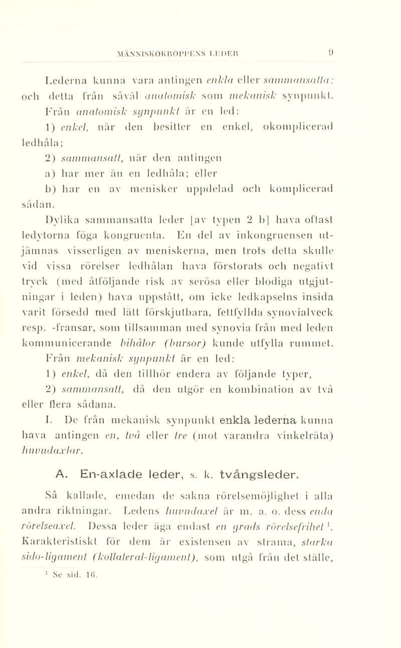MÄNNISKOKROPP!'.NS I.I.DF.R «.) Lederna kunna vara antingen enkla eller sanmuinsalla; och detta från såväl anatomisk som mekanisk synpunkt. Från anatomisk synpunkt är en led: 1) enkel, när den besitter en enkel, okomplicerad ledhåla; 2) sammansatt, när den antingen a) har mer än en ledhåla; eller 1>) har en av menisker uppdelad och komplicerad sådan. Dylika sammansatta leder [av typen 2 b] hava oftast ledytorna föga kongruenta. En del av inkongruensen ut¬ jämnas visserligen av meniskerna, men trots detta skulle vid vissa rörelser ledhålan hava förstorats och negativt tryck (med åtföljande risk av serösa eller blodiga utgjut- ningar i leden) hava uppstått, om icke ledkapselns insida varit försedd med lätt förskjutbara, fettfyllda synovialveck resp. -fransar, som tillsamman med synovia från med leden kommunicerande biliålor (bursor) kunde utfylla rummet. Från mekanisk synpunkt är en led: 1) enkel, då den tillhör endera av följande typer, 2) sammansatt, då den utgör en kombination av två eller liera sådana. 1. De från mekanisk synpunkt enkla lederna kunna hava antingen en, två eller tre (mot varandra vinkelräta) huvudaxlar. A. En-axlade leder, s. k. tvångsleder. Så kallade, emedan de sakna rörelsemöjlighet i alla andra riktningar. Ledens huvudaxel är m. a. o. dess enda rörelseaxel. Dessa leder äga endast en yrads rörelsefrihet l. Karakteristiskt för dem är existensen av strama, starka sido-ligament (kollateral-ligament), som utgå från det ställe,