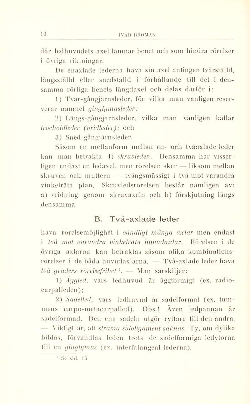 där ledhuvudets axel lämnar benet och som hindra rörelser i övriga riktningar. De enaxlade lederna hava sin axel antingen tvärställd, längsställd eller snedställd i förhållande till del i den¬ samma rörliga benets längdaxel och delas därför i: 1) Tvär-gångjärnsleder, för vilka man vanligen reser¬ verar namnet ginglymusleder; 2) Längs-gångjärnsleder, vilka man vanligen kallar trochoidleder (vridleder); och 3) Sned-gångjärnsleder. Såsom en mellanform mellan en- och tvåaxlade leder kan man betrakta 4) skriwleden. Densamma har visser¬ ligen endast en ledaxel, men rörelsen sker liksom mellan skruven och muttern tvångsmässigt i två mot varandra vinkelräta plan. Skruvledsrörelsen består nämligen av: a) vridning genom skruvaxeln och b) förskjutning längs densam ma. B, Två-axlade leder hava rörelsemöjlighet i oändligt mänga axlar men endast i två mot varandra vinkelräta huvudaxlar. Rörelsen i de övriga axlarna kan betraktas såsom olika kombinations- rörelser i de båda huvudaxlarna. Två-axlade leder hava två graders rörelsefrihet k Man särskiljer: 1) Aggled, vars ledhuvud är äggformigt (ex. radio- earpalleden); 2) Sadelted, vars ledhuvud är sadelformat (ex. tum¬ mens carpo-metacarpalled). Obs.! Även ledpannan är sadelformad. Den ena sadeln utgör ryttare till den andra. Viktigt är, att strama sidoligament saknas. Ty, om dylika bildas, förvandlas leden trots de sadelformiga ledytorna till en ginglgnuis (ex. interfalangeal-lederna). I