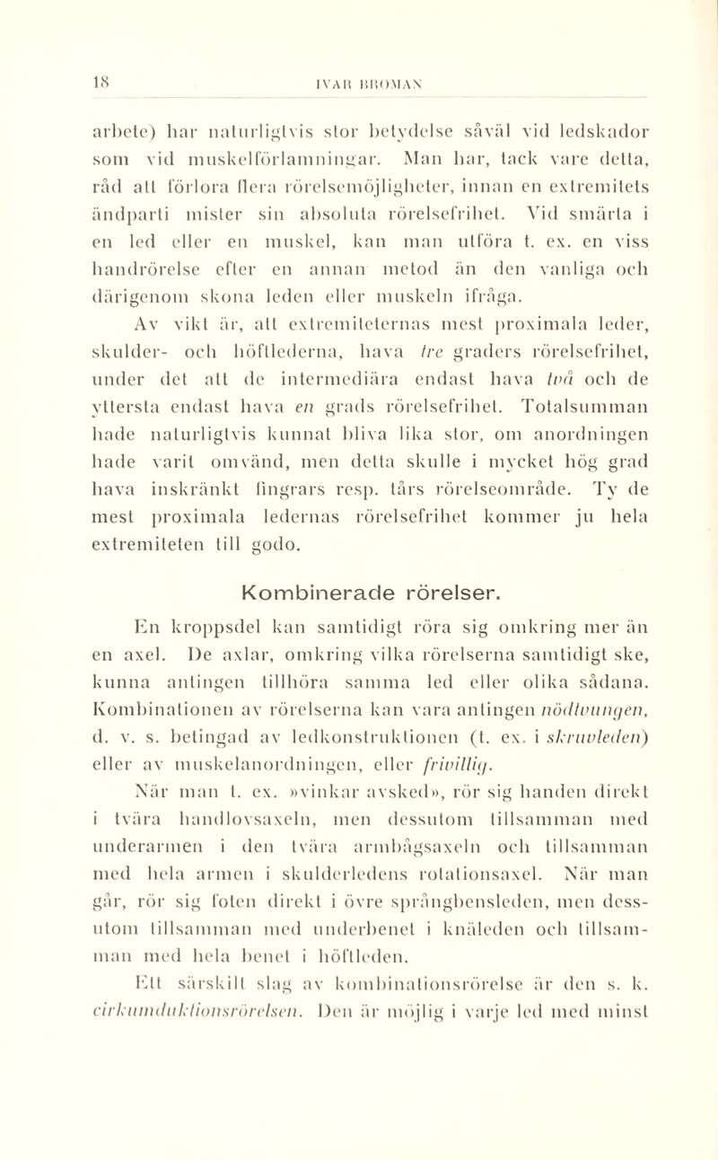 arbete) har naturligtvis stor betydelse såväl vid ledskador som vid muskelförlamningar. Man har, tack vare detta, råd alt förlora Ilera rörelsemöjligheter, innan en extremitets ändparti mister sin absoluta rörelsefrihet. Vid smärta i en led eller en muskel, kan man utföra t. ex. en viss handrörelse efter en annan metod än den vanliga och därigenom skona leden eller muskeln ifråga. Av vikt är, alt extremiteternas mest proximala leder, skulder- och höftlederna, hava tre graders rörelsefrihet, under det att de intermediära endast hava två och de yttersta endast hava en grads rörelsefrihet. Totalsumman hade naturligtvis kunnat bliva lika stor, om anordningen hade varit omvänd, men detta skulle i mycket hög grad hava inskränkt fingrars resp. tårs rörelseområde. Ty de mest proximala ledernas rörelsefrihet kommer ju hela extremiteten till godo. Kombinerade rörelser. En kroppsdel kan samtidigt röra sig omkring mer än en axel. I)e axlar, omkring vilka rörelserna samtidigt ske, kunna antingen tillhöra samma led eller olika sådana. Kombinationen av rörelserna kan vara antingen nödtvungen, d. v. s. betingad av ledkonstruktionen (t. ex, i sknwleden) eller av tnuskelanordningen, eller frivillig. När man l. ex. »vinkar avsked», rör sig handen direkt i tvära handlovsaxeln, men dessutom tillsamman med underarmen i den tvära armbågsaxeln och tillsamman med hela armen i skulderledens rolationsaxel. När man går, rör sig foten direkt i övre språngbensleden, men dess¬ utom tillsamman med underbenet i knäleden och tillsam¬ man med hela benet i höftleden. Ett särskilt slag av kombinationsrörelse är den s. k. cirkumdnktionsrörelsen. Den är möjlig i varje led med minst
