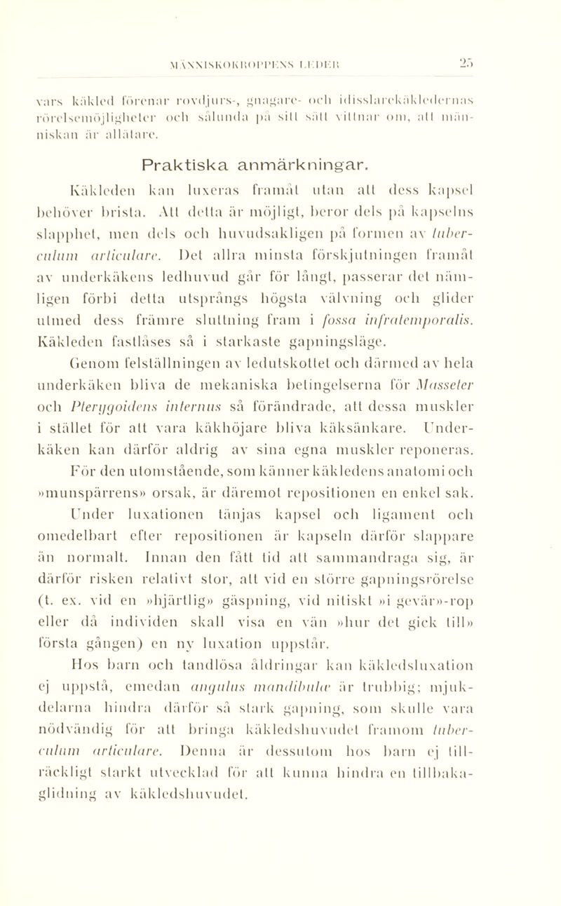 2.') vars käklod fört’nar rovdjurs-, gnagare- och idisslarckäklcdcrnas rörclsemöjlighetcr och sålunda på sill sätl vittnar om, att män¬ niskan är allätare. Praktiska anmärkningar. Käkloden kan luxeras framåt utan all dess kapsel behöver brista. Att della är möjligt, beror dels på kapselns slapphet, men dels och huvudsakligen på formen av tuber- cnlum arliciilare. Del allra minsta förskjutningen framåt av underkäkens ledhuvud går för långt, passerar del näm¬ ligen förbi detta utsprängs högsta välvning och glider utmed dess främre sluttning fram i fossa infr ate inpor alis. Käkleden fastlåses så i starkaste gapningsläge. Genom felställningen av ledutskotlet och därmed av hela underkäken bliva de mekaniska betingelserna för Masseter och Plerggoidens internus så förändrade, att dessa muskler i stället för alt vara käkhöjare bliva käksänkare. Under¬ käken kan därför aldrig av sina egna muskler reponeras. För den utomstående, som känner käkledens anatomi och »munspärrens» orsak, är däremot repositionen en enkel sak. Under luxationen tänjas kapsel och ligament och omedelbart efter repositionen är kapseln därför slappare än normalt. Innan den fått tid att sammandraga sig, är därför risken relativt stor, alt vid en större gapningsrörelse (t. ex. vid en »hjärtlig» gäspning, vid nitiskt »i gevär»-rop eller då individen skall visa en vän »hur det gick till» första gången) en ny luxation uppstår. Ilos barn och tandlösa åldringar kan käkledsluxation ej uppstå, emedan angnlus mandibubv är trubbig; mjuk¬ delarna hindra därför så stark gapning, som skulle vara nödvändig för alt bringa käkledshuvudel framom luber- culum arliciilare. Denna är dessutom hos barn ej till¬ räckligt starkt utvecklad för all kunna hindra en tillhaka¬ glidning av käkledshuvudel.