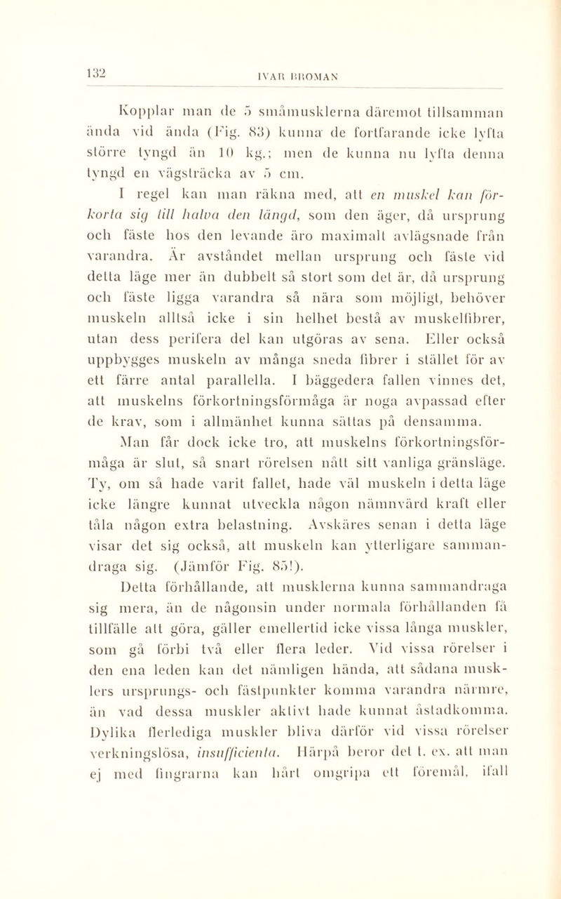 IVAR ISROMAN Kopplar nian de 5 småmusklerna däremot tillsamman ända vid ända (Fig. 83) kunna de fortfarande icke lyfta större tyngd än 10 kg.; men de kunna nu lyfta denna tyngd en vägslräcka av 5 cm. I regel kan man räkna med, alt en muskel kon för¬ korta sig till halva den längd, som den äger, då ursprung och fäste hos den levande äro maximalt avlägsnade från varandra. Ar avståndet mellan ursprung och fäste vid delta läge mer än dubbelt så stort som del är, då ursprung och fäste ligga varandra så nära som möjligt, behöver muskeln alltså icke i sin helhet beslå av muskelfibrer, utan dess perifera del kan utgöras av sena. Eller också uppbygges muskeln av många sneda llbrer i stället för av ett färre antal parallella. I bäggedera fallen vinnes det, att muskelns förkortningsförmåga är noga avpassad efter de krav, som i allmänhet kunna sättas på densamma. Man får dock icke tro, att muskelns förkortningsför¬ måga är slut, så snart rörelsen nått sitt vanliga gränsläge. Ty, om så hade varit fallet, hade väl muskeln i detta läge icke längre kunnat utveckla någon nämnvärd kraft eller tåla någon extra belastning. Avskäres senan i detta läge visar det sig också, att muskeln kan ytterligare samman¬ draga sig. (Jämför Fig. 85!). Delta förhållande, att musklerna kunna sammandraga sig mera, än de någonsin under normala förhållanden få tillfälle att göra, gäller emellertid icke vissa långa muskler, som gå förbi två eller flera leder. Vid vissa rörelser i den ena leden kan det nämligen hända, att sådana musk¬ lers ursprungs- och fästpunkter komma varandra närmre, än vad dessa muskler aktivt hade kunnat åstadkomma. Dylika flerlediga muskler bliva därför vid vissa rörelser verkningslösa, insnf/icieida. Härpå heror del t. ex. att man ej med fingrarna kan hårt omgripa ett föremål, ifall