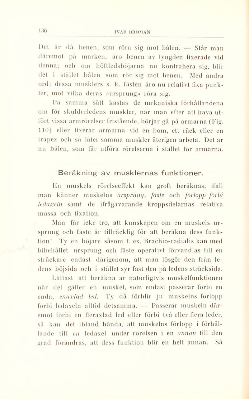 Del är då benen, som röra sig mot bålen. — Står man däremot på marken, äro benen av tyngden fixerade vid denna; ocb om höftledsböjarna nu kontrahera sig, blir det i stället bålen som rör sig mot benen. Med andra ord: dessa musklers s. k. lasten äro nu relativt fixa punk¬ ter, mot vilka deras »ursprung» röra sig. På samma sätt kastas de mekaniska förhållandena om för skulderledens muskler, när man efter att hava ut¬ fört vissa armrörelser fristående, börjar gå på armarna (Fig. 110) eller fixerar armarna vid en bom, ett räck eller en trapez och så låter samma muskler återigen arbeta. Det är nu bålen, som får utföra rörelserna i stället för armarna. Beräkning av musklernas funktioner. En muskels rörelseelTekl kan groll beräknas, ifall man känner muskelns ursprung, fäste och förlopp förbi ledaxeln samt de ifrågavarande kroppsdelarnas relativa massa och fixation. Man får icke tro, att kunskapen om en muskels ur¬ sprung och fäste är tillräcklig för alt beräkna dess funk¬ tion! Ty en böjare såsom l. ex. Brachio-radialis kan med bibehållet ursprung och fäste operativt förvandlas till en sträckare endast därigenom, att man lösgör den från le¬ dens böjsida och i stället syr fast den på ledens sträcksida. Lättast all beräkna är naturligtvis muskelfunktionen när det gäller en muskel, som endast passerar förbi en enda, enu.vlad led. Ty då förblir ju muskelns förlopp förbi ledaxeln alltid detsamma. — Passerar muskeln där¬ emot förbi en lleraxlad led eller förbi två eller Ilera leder, så kan del ibland hända, all muskelns förlopp i förhål¬ lande till en ledaxel under rörelsen i en annan till den grad förändras, alt dess funktion blir en helt annan. Sa