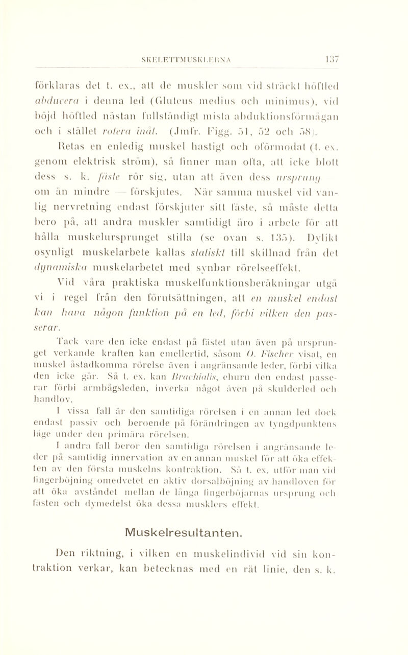 förklaras det t. ex., all dc muskl(>r som vid sträckt höftled obducera i denna led ((ilntens medins ocli minimus), vid böjd liöftled nästan fullständigt mista abduktionsförmägan och i stället rotera indi. (JmlV. Figg. öl, 52 och 58 . Hetas en enledig muskel hastigt och oförmodat (t. ex. genom elektrisk ström), sä finner man ofta, att icke blott dess s. k. fäste rör sig, ulan alt även dess ursprung om än mindre förskjutes. När samma muskel vid van¬ lig nervrelning endast förskjuter sill läste, sä måste detta bero på, all andra muskler samtidigt äro i arbete för all hålla muskelursprunget slilla (se ovan s. 135). Dylikt osynligt muskelarbete kallas statiskt till skillnad från det dynamiska muskelarbetet med synbar rörelseelfekl. Vid våra praktiska muskelfunktionsberäkningar utgå vi i regel från den förutsättningen, att en muskel eiulasl kan hava någon funktion på en led, förbi vilken den pas¬ serar. lack vare den icke endast på fästet utan även på ursprun¬ get verkande kraften kan emellertid, såsom O. Fischer visat, en muskel åstadkomma rörelse även i angränsande leder, förbi vilka den ieke gar. Så t. ex. kan Uraelualis, eluiru den endast passe¬ rar förbi armbågsleden, inverka något även på skulderled och handlov. I vissa tall är den samtidiga rörelsen i en annan led dock endast passiv och beroende på förändringen av tyngdpunktens läge under den primära rörelsen. 1 andra 1 all beror den samtidiga rörelsen i angränsande le der på samtidig innervalion av en annan muskel för alt öka ef fe k len av den törsta muskelns konlraklion. Sa I. ex. utför man vid lingerböjning omedvetet en akliv dorsalböjning av handloven för att öka avståndet mellan de långa lingerböjarnas ursprung och lasten och dymedelst öka dessa musklers effekt. Muskelresultanten. Den riktning, i vilken en muskelindivid vid sin kon- traktion verkar, kan betecknas med en rät linie, den s. k.