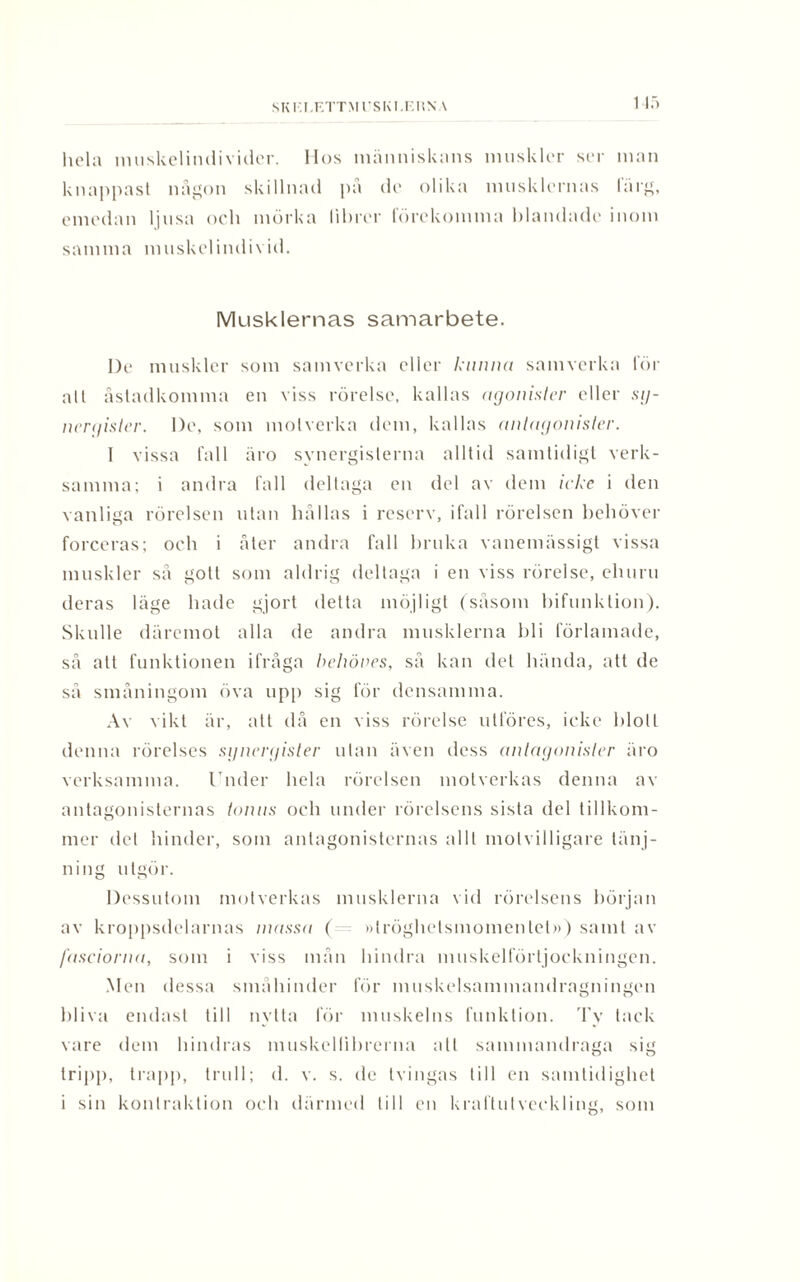 SK 1'I.F.TTM rsKi.r.n v\ hela muskelindivider. Hos människans muskler ser man knappast någon skillnad på de olika musklernas färg, emedan ljusa och mörka lihrer förekomma blandade inom samma muskel individ. Musklernas samarbete. l)e muskler som samverka eller kunna samverka för alt åstadkomma en viss rörelse, kallas agonister eller sg- nergister. l)e, som motverka dem, kallas antagonister. 1 vissa fall äro synergislerna alltid samtidigt verk¬ samma; i andra fall deltaga en del av dem icke i den vanliga rörelsen utan hållas i reserv, ifall rörelsen behöver forceras; och i åter andra fall bruka vanemässigt vissa muskler så gott som aldrig deltaga i en viss rörelse, ehuru deras läge hade gjort delta möjligt (såsom bifunktion). Skulle däremot alla de andra musklerna bli förlamade, så att funktionen ifråga behöves, så kan det hända, att de så småningom öva upp sig för densamma. Av vikt är, att då en viss rörelse utlöres, icke blott denna rörelses sgnergister utan även dess antagonister äro verksamma. Under hela rörelsen motverkas denna av antagonisternas tonns och under rörelsens sista del tillkom¬ mer det hinder, som antagonisternas allt molvilligare tänj- ning utgör. Dessutom motverkas musklerna vid rörelsens början av kroppsdelarnas massa ( »tröghetsmomentet») samt av fasciorna, som i viss mån hindra muskelförtjockningen. Men dessa småhinder för muskelsammandragningen bliva endast till nytta för muskelns funktion. Ty tack vare dem hindras muskellibrerna att sammandraga sig tripp, trapp, trn 11; d. v. s. de tvingas till en samtidighet i sin konlraktion och därmed till en kraftutveckling, som