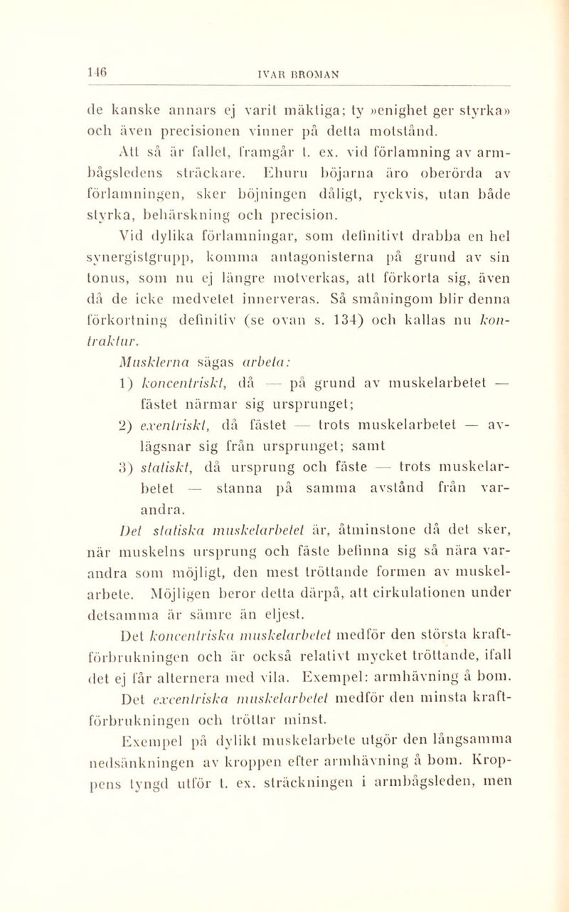 de kanske annars ej varit mäktiga; ty »enighet ger styrka» och även precisionen vinner på delta motstånd. Att så är fallet, framgår t. ex. vid förlamning av arm- bågsledens sträckare. Ehuru hojarna äro oberörda av förlamningen, sker böjningen dåligt, ryckvis, utan både styrka, behärskning och precision. Vid dylika förlamningar, som definitivt drabba en hel svnergistgrupp, komma antagonisterna på grund av sin tonus, som nu ej längre motverkas, all förkorta sig, även då de icke medvetet innerveras. Så småningom blir denna förkortning definitiv (se ovan s. 134) och kallas nu kon- traktur. Musklerna sägas arbeta: 1) koncentriskt, då på grund av muskelarbetet — fästet närmar sig ursprunget; 2) exenlriskt, då fästet trots muskelarbetet — av¬ lägsnar sig från ursprunget; samt 3) statiskt, då ursprung och fäste — trots muskelar¬ betet — stanna på samma avstånd från var¬ andra. Det statiska muskelarbetet är, åtminstone då det sker, när muskelns ursprung och fäste betinna sig så nära var¬ andra som möjligt, den mest tröttande formen av muskel¬ arbete. Möjligen heror detta därpå, alt cirkulationen under detsamma är sämre än eljest. Det koncentriska muskelarbetet medför den största kraft¬ förbrukningen och är också relativt mycket tröttande, ifall det ej får alternera med vila. Exempel: armhävning å hom. Det excentriska muskelarbetet medför den minsta kraft¬ förbrukningen och tröttar minst. Exempel på dylikt muskelarbete utgör den långsamma nedsänkningen av kroppen efter armhävning å bom. Krop¬ pens tyngd utför l. ex. sträckningen i armbagsleden, men