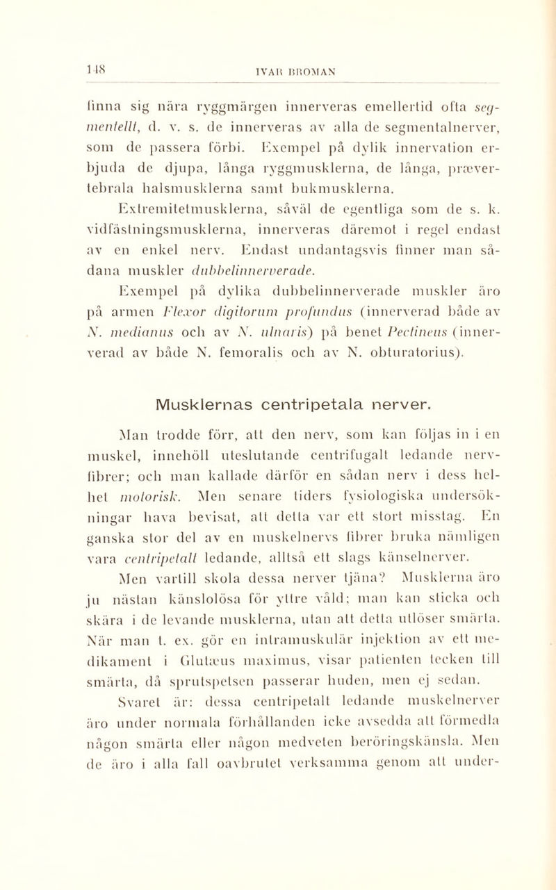 1 48 linna sig nära ryggmärgen innerveras emellertid ofta seg- mentelll, d. v. s. de innerveras av alla de segmentalnerver, som de passera förbi. Exempel på dylik innervation er¬ bjuda de djupa, långa ryggmusklerna, de långa, prsever- tebrala balsmusklerna samt bukmusklerna. Exlremitetmusklerna, såväl de egentliga som de s. k. vidfästningsmusklerna, innerveras däremot i regel endast av en enkel nerv. Endast undantagsvis finner man så¬ dana muskler dubbelinnervera.de. Exempel på dylika dubbelinnerverade muskler äro på armen Flexor digitornm profnndns (innerverad både av X. medianns och av X. ulnaris) på benet Pectineus (inner¬ verad av både N. femoralis och av N. obturatorius). Musklernas centripetala nerver. Man trodde förr, alt den nerv, som kan följas in i en muskel, innehöll uteslutande centrifugalt ledande nerv- librer; och man kallade därför en sådan nerv i dess hel¬ het motorisk. Men senare liders fysiologiska undersök¬ ningar hava bevisat, att delta var ett stort misstag. En ganska stor del av en muskelnervs fibrer bruka nämligen vara centripetalt ledande, alltså ett slags känselnerver. Men vartill skola dessa nerver tjäna? Musklerna äro ju nästan känslolösa för yttre våld; man kan sticka och skära i de levande musklerna, ulan att detta utlöser smärta. När man t. ex. gör en inlramuskulär injektion av ett me¬ dikament i Cdukeus maximus, visar patienten tecken till smärta, då sprutspetsen passerar huden, men ej sedan. Svaret är: dessa centripetalt ledande muskelnerver äro under normala förhållanden icke avsedda all förmedla någon smärta eller någon medveten beröringskänsla. Men de äro i alla fall oavbrutet verksamma genom att under-