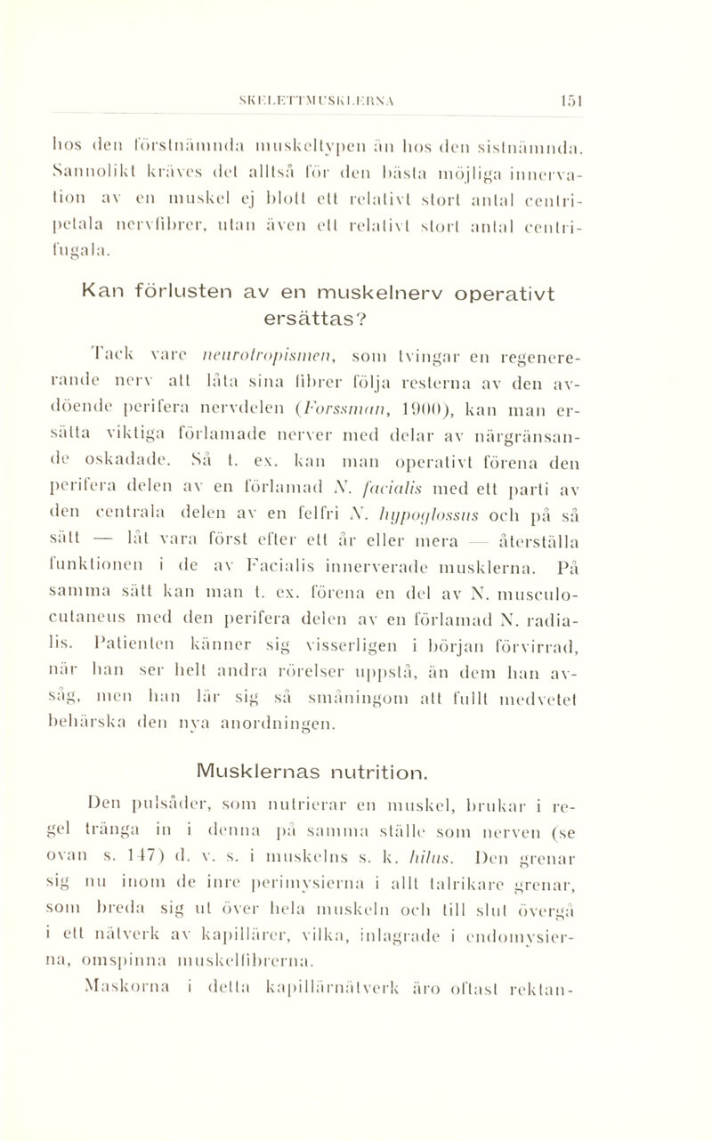 hos (len förstnämnda muskeltypen än hos den sistnämnda. Sannolikt kräves del alltså lör den bästa möjliga inncrva- tion av en muskel ej blott ett relativt stort antal cenlri- petala nervlihrer, utan även ett relativt stort antal cenlri- fugala. Kan förlusten av en muskelnerv operativt ersättas? Tack vare neurolropismen, som tvingar en regenere- rande nerv alt låta sina fibrer följa resterna av den av¬ döende perifera nervdelen (Forssman, 1900), kan man er¬ sätta viktiga förlamade nerver med delar av närgränsan¬ de oskadade. Sa t. ex. kan man operativt förena den perifera delen av en förlamad ,V. facialis med ett parti av den centrala delen av en felfri A. lujpoylossus och på så sätt — låt vara först efter ett år eller mera återställa tunktionen i de av Facialis innerverade musklerna. På samma sätt kan man t. ex. förena en del av N. musculo- cutaneus med den perifera delen av en förlamad N. radia- 1 is. Patienten känner sig visserligen i början förvirrad, när lian ser helt andra rörelser uppslå, än dem lian av- sag, men han lär sig så småningom alt fullt medvetet behärska den nya anordningen. Musklernas nutrition. Den pulsåder, som nulrierar en muskel, brukar i re¬ gel tränga in i denna på samma ställe som nerven (se ovan s. 147) d. v. s. i muskelns s. k. hilus. Den grenar sig nu inom de inre perimvsierna i allt talrikare grenar, som breda sig ut över hela muskeln och till slut övergå i ett nätverk av kapillärer, vilka, inlagrade i endoinysier- na, omspinna muskellibrerna. Maskorna i detta kapillärnälverk äro oftast rektan-