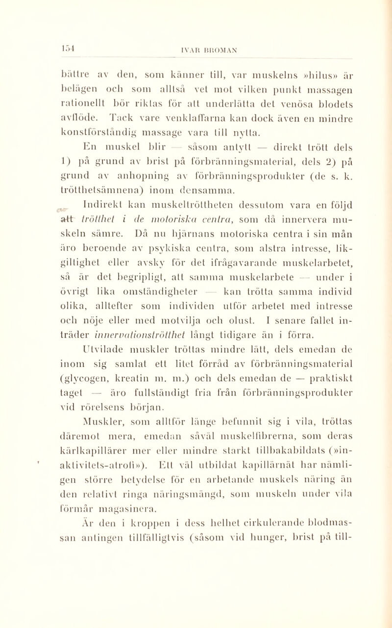 151 bättre av den, som känner till, var muskelns »hilus» är belägen och som alllsä vet mot vilken punkt massagen rationellt bör riktas för all underlätta del venösa blodets avllöde. Tack vare venklaffarna kan dock även en mindre konstförståndig massage vara till nytta. En muskel blir såsom antytt — direkt trött dels 1) på grund av brist på förbränningsmalerial, dels 2) på grund av anhopning av förbränningsprodukter (de s. k. trötthetsämnena) inom densamma. Indirekt kan muskeltröltheten dessutom vara en följd att trötthet i de motoriska centra, som då innervera mu¬ skeln sämre. Då nu hjärnans motoriska centra i sin mån äro beroende av psykiska centra, som alstra intresse, lik¬ giltighet eller avsky för del ifrågavarande muskelarbetet, så är det begripligt, att samma muskelarbete — under i övrigt lika omständigheter kan trötta samma individ olika, alltefter som individen utför arbetet med intresse och nöje eller med motvilja och olust. I senare fallet in¬ träder innervationströtthet långt tidigare än i förra. Utvilade muskler tröttas mindre lätt, dels emedan de inom sig samlat ett litet förråd av förbränningsmaterial (glyeogen, krealin m. m.) och dels emedan de — praktiskt tagel — äro fullständigt fria från förbränningsprodukter vid rörelsens början. Muskler, som alltför länge befunnit sig i vila, tröttas däremot mera, emedan såväl muskelfibrerna, som deras kärlkapillärer mer eller mindre starkt tillbakabildats (»in- aktivitels-atroli»). Ett väl utbildat kapillärnäl har nämli¬ gen större betydelse för en arbetande muskels näring än den relativt ringa näringsmängd, som muskeln under vila förmår magasinera. Ar den i kroppen i dess helhet cirkulerande blodmas¬ san antingen tillfälligtvis (såsom vid hunger, brist på till-