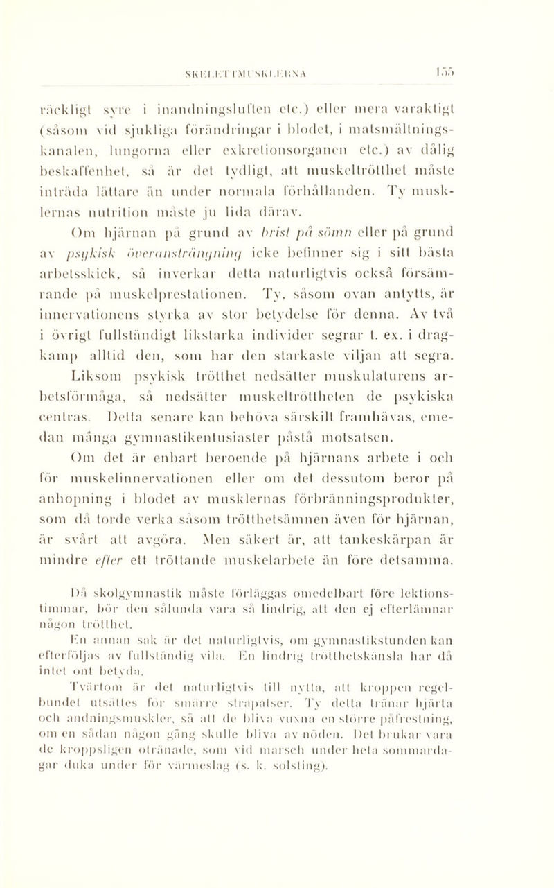 (såsom vid sjukliga förändringar i biodel, i matsmällnings- kanalen, lungorna eller exkrelionsorganen elc.) av dålig beskaffenhet, så år det tydligt, att muskeltrötthet måste inträda lättare än under normala förhållanden. Ty musk¬ lernas nutrition måste ju lida därav. Om hjärnan på grund av brist på sömn eller på grund av psykisk öneranslränyniny icke befinner sig i sitt bästa arbetsskick, så inverkar detta naturligtvis också försäm¬ rande på muskelprestalionen. Ty, såsom ovan antytts, är innervationens styrka av stor betydelse för denna. Av två i övrigt fullständigt likstarka individer segrar t. ex. i drag¬ kamp alltid den, som har den starkaste viljan att segra. Liksom psykisk trötthet nedsätter muskulaturens ar¬ betsförmåga, så nedsätter muskellrötthelen de psykiska centras. Delta senare kan behöva särskilt framhävas, eme¬ dan många gymnaslikenlusiaster påstå motsatsen. Om det är enbart beroende på hjärnans arbete i och för muskelinnervationen eller om det dessutom beror på anhopning i Idodet av musklernas förbränningsprodukter, som då torde verka såsom trötthetsämnen även för hjärnan, är svårt alt avgöra. Men säkert är, att tankeskärpan är mindre efter ett tröttande muskelarbete än före detsamma. I)A skolgymnastik måste förläggas omedelbart före lektions¬ timmar, bör den sålunda vara så lindrig, att den ej efterlämnar någon trötthet. Kn annan sak är del naturligtvis, om gymnaslikstunden kan efterföljas av fullständig vila. Kn lindrig trötthetskänsla har då intet ont betyda. Tvärtom är det naturligtvis till nytta, att kroppen regel¬ bundet utsättes för smärre strapatser. Ty delta tränar hjärta ocli andningsmuskler, så alt de bliva vuxna en större påfrestning, omen sådan någon gång skulle bliva av nöden. Det brukar vara de kroppsligen otränade, som vid marsch under hela sommarda¬ gar duka under för värmeslag (s. k. solsting).
