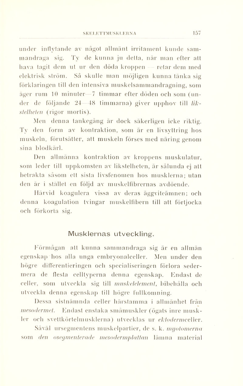 SKI.I.I.TIMliSKI.KHNA under inllylande av nagot allmänt irrilament kunde sam¬ mandraga sig. Ty de kunna ju delta, när man efter all hava tagit dem ut ur den döda kroppen retar dem med elektrisk ström. Så skulle man möjligen kunna tänka sig förklaringen till den intensiva muskelsammandragning, som äger rum 10 minuter 7 timmar efter döden och som (un¬ der de följande 24 48 timmarna) giver upphov till //7c- stelheten (rigor mortis). Men denna tankegång är dock säkerligen icke riktig. Ty den form av konlraktion, som är en livsyttring hos muskeln, förutsätter, att muskeln förses med näring genom sina blodkärl. Den allmänna konlraktion av kroppens muskulatur, som leder till uppkomsten av likstelheten, är sålunda ej alt betrakta såsom ett sista livsfenomen hos musklerna; utan den är i stället en följd av muskellibrernas avdöende. Härvid koagulera vissa av deras äggviteämnen; och denna koagulation tvingar muskelfibern till att förtjocka och förkorta sig. Musklernas utveckling. Förmågan att kunna sammandraga sig är en allmän egenskap hos alla unga embryonalceller. Men under den högre differentieringen och specialiseringen förlora seder¬ mera de flesta cell typerna denna egenskap. Hndast de celler, som utveckla sig till mnskelelement, bibehålla och utveckla denna egenskap till högre fnllkomning. Dessa sistnämnda celler härstamma i allmänhet från mesodermel. Endast enstaka smånniskler (ögats inre musk¬ ler och svettkörtelmusklerna) utvecklas ur cA/m/crniceller. Såväl urscgmenlcns muskclparlier, de s. k. nujotomcrna som den oseymenterade inesodenn/dallan lämna material