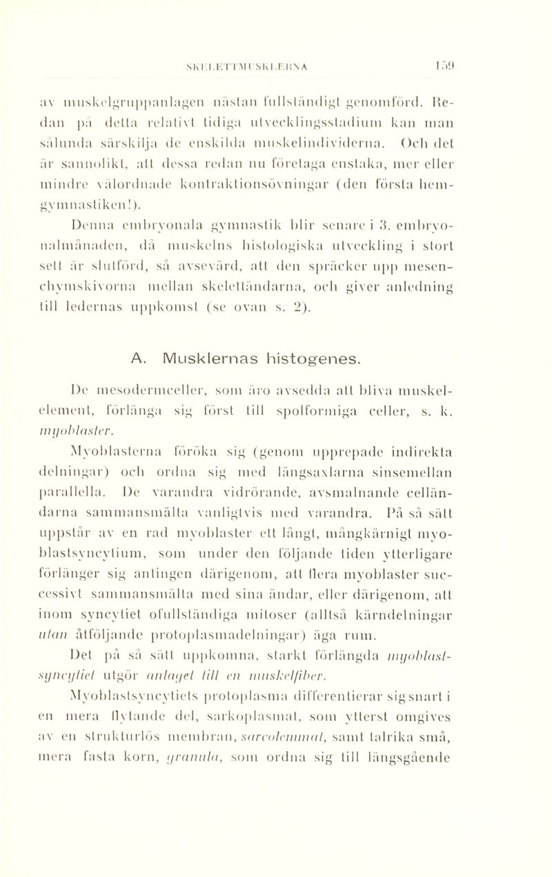 av muskelgruppanlagen nästan fnllständigt genomförd. He¬ dan pä delta relativt tidiga utvecklingsstadium kan man sälunda särskilja de enskilda muskelindividerna. Och del är sannolikt, att dessa redan nu företaga enstaka, mer eller mindre välordnade konlraktionsövningar (den första hem- gymnastiken !). Denna embryonala gymnastik blir senare i 3. embryo¬ nalmånaden, då muskelns histologiska utveckling i stort sett är slutförd, sä avsevärd, att den spräcker upp inesen- ehymskivorna mellan skeletländarna, och giver anledning till ledernas uppkomst (se ovan s. 2). A. Musklernas histogenes. De mesodermceller, som äro avsedda att bliva muskel- element, förlänga sig först till spolformiga celler, s. k. nu/oblaster. Mvohlasterna föröka sig (genom upprepade indirekta delningar) och ordna sig med längsaxlarna sinsemellan parallella. De varandra vidrörande, avsmalnande cellän¬ darna sammansmälta vanligtvis med varandra. På så sätt uppstår av en rad mvoblaster ett långt, mångkärnigt myo- hlastsyncylium, som under den följande liden ytterligare förlänger sig antingen därigenom, att Ilera myohlaster suc¬ cessivt sammansmälta med sina ändar, eller därigenom, att inom syncytiel ofullständiga miloser (alltså kärndelningar ulan åtföljande protoplasmadelningar) äga rum. Det på så sätt uppkomna, starkt förlängda nujoblast- sijncylicl utgör anlaget Ull en innskelfiber. Myoblastsyncytiels proto[)lasma differentierar sigsnart i en mera Ilylande del, sarkoplasmat, som ytterst omgives av en struklurlös membran, sareolcnunal, samt talrika små, mera fasta korn, ijrannla, som ordna sig till längsgående