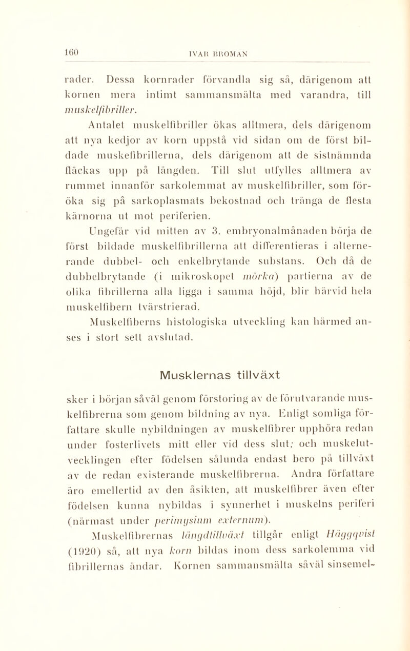 IVAI! I1UOMAN rader. Dessa kornrader förvandla sig så, därigenom alt kornen mera intimt sammansmälta med varandra, till nuiskel/ibriller. Antalet muskellibriller ökas alltmera, dels därigenom att nya kedjor av korn uppslå vid sidan om de först bil¬ dade muskefibrillerna, dels därigenom alt de sistnämnda fläckas upp på längden. Till slut ulfylles alltmera av rummet innanför sarkolemmat av muskellibriller, som för¬ öka sig på sarkoplasmats bekostnad och tränga de flesta kärnorna ut mot periferien. Ungefär vid mitten av 3. embryonalmånaden börja de först bildade muskelfibrillerna att differentieras i alterne¬ rande dubbel- och enkelbrytande substans. Och då de dubbelbrytande (i mikroskopet mörkd) partierna av de olika librillerna alla ligga i samma böjd, blir härvid hela muskelfibern tvärstrierad. Muskeltiberns histologiska utveckling kan härmed an¬ ses i stort sett avslutad. Musklernas tillväxt sker i början såväl genom förstoring av de förutvarande mus¬ kelfibrerna som genom bildning av nya. Enligt somliga för¬ fattare skulle nybildningen av muskelfibrer upphöra redan under fosterlivets mitt eller vid dess slut; och muskelut¬ vecklingen efter födelsen sålunda endast bero på tillväxt av de redan existerande muskellibrerna. Andra förtattare äro emellertid av den åsikten, alt muskelfibrer även efter födelsen kunna nybildas i synnerhet i muskelns periferi (närmast under perimysium exterimm). Muskel fibrernas längdtillväxt tillgår enligt Häggquist (1920) så, alt nva korn bildas inom dess sarkolemma vid fibrillernas ändar. Kornen sammansmälta såväl sinsemel-