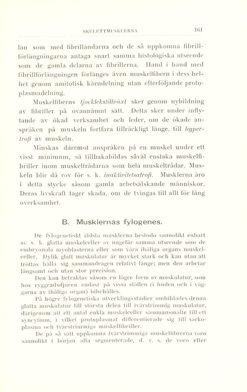 SKI I.KTTMl!SKl,KRXA lan som med librilländarna och de så uppkomna lihrill- förlnngningarna antaga snart samma histologiska utseende som de gamla delarna av fihrillerna. Hand i hand med fihrillforlängningen förlänges även muskellibern i dess hel¬ het genom amitotisk kärndelning ulan efterföljande proto- plasmadelning. Muskelliherns tjocklekst i lloä.vt sker genom nybildning av tihriller på ovannämnt sätt. Delta sker under infly¬ tande av ökad verksamhet och leder, om de ökade an¬ språken på muskeln fortfara tillräckligt länge, till lujper- trofi av muskeln. Minskas däremot anspråken på en muskel under ett visst minimum, så tillbakabildas såväl enstaka muskelfi- briller inom muskeltrådarna som hela muskeltrådar. Mus¬ keln blir då rov för s. k. inaklitnlelsalrofi. Musklerna äro i detta stycke såsom gamla arbetsälskande människor. Deras livskraft tager skada, om de tvingas till allt för lång overksamhel. B. Musklernas fylogenes. l)e fvlogeneliskt äldsta musklerna beslodo sannolikt enbart av s. k. glatta muskelceller av ungefär samma utseende som de embryonala myoblasterna eller som våra ihåliga organs muskel¬ celler. Dylik glatt muskulatur är mycket stark och kan utan alt tröttas hålla sig sammandragen relativt länge; men den arbetar långsamt och utan stor precision. Den kan betraktas såsom en lägre form av muskulatur, som hos rvggradsdjuren endast på vissa ställen (i huden och i väg¬ garna av ihåliga organ) bibehålies. På högre fylogenetiska utvecklingsstadier ombildades denna glatta muskulatur till största delen till tvärstrimmig muskulatur, därigenom att ett antal enkla muskelceller sammansmälte till ett svncylium, i vilket proloplasmat differentierade sig till sarko- plasma och tvärstrimmiga muskelfibriller. De på så sätt uppkomna tvärstrimmiga muskellibrerna voro sannolikt i början alla segmcnlerade, d. v. s. de voro efter