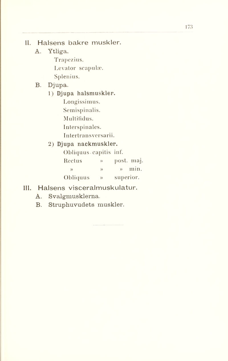 II. Halsens bakre muskler. A. Ytliga. Trapezius. Levalor scapuloe. Splenius. B. Djupa. 1) Djupa halsmuskler. Longissimus. Semispinalis. Multilidus. Inlerspinales. Intertransversarii. 2) Djupa nackmuskler. Obliquus.capitis inf. Rectus » post. maj. » » » min. Obliquus » superior. III. Halsens visceralmuskulatur. A. Svalgmusklerna. B. Struphuvudets muskler.