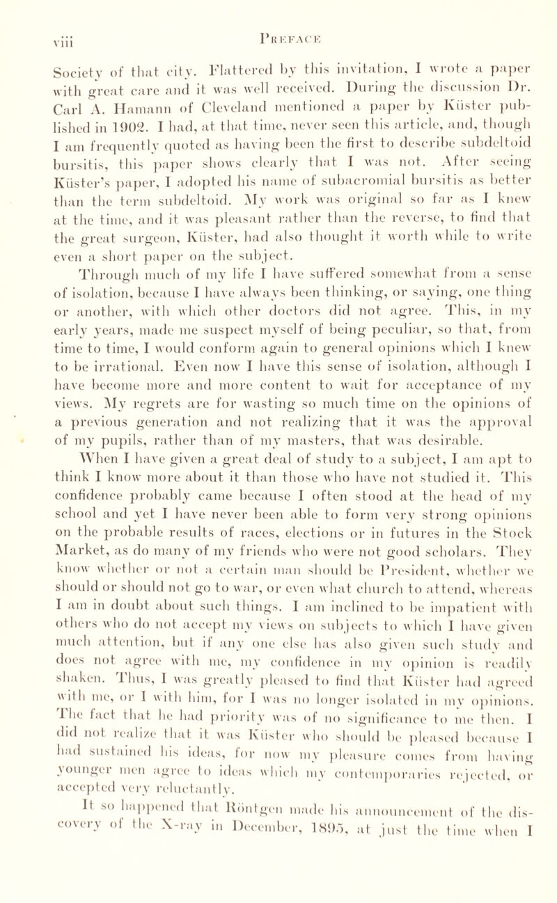 Vlll Society of that city. Flattered by this invitation, I wrote a paper with great care and it was well received. During the discussion Dr. Carl A. Hamann of Cleveland mentioned a paper by Kiister pub¬ lished in 1902. I had, at that time, never seen this article, and, though I am frequently quoted as having been the first to describe subdeltoid bursitis, this paper shows clearly that I was not. After seeing Kiister’s paper, I adopted his name of subacromial bursitis as better than the term subdeltoid. My work was original so far as I knew at the time, and it was pleasant rather than the reverse, to find that the great surgeon, Kiister, had also thought it worth while to write even a short paper on the subject. Through much of my life I have suffered somewhat from a sense of isolation, because I have always been thinking, or saying, one thing or another, with which other doctors did not agree. This, m my early years, made me suspect myself of being peculiar, so that, from time to time, I would conform again to general opinions which I knew to be irrational. Even now I have this sense of isolation, although I have become more and more content to wait for acceptance of my views. My regrets are for wasting so much time on the opinions of a previous generation and not realizing that it was the approval of my pupils, rather than of my masters, that was desirable. When I have given a great deal of study to a subject, I am apt to think I know more about it than those who have not studied it. This confidence probably came because I often stood at the head of my school and }Tet I have never been able to form very strong opinions on the probable results of races, elections or in futures in the Stock Market, as do many of my friends who were not good scholars. Thev know whether or not a certain man should be President, whether we should or should not go to war, or even what church to attend, whereas I am in doubt about such things. I am inclined to be impatient with others who do not accept my views on subjects to which I have given much attention, but it any one else has also given such studv and does not agree with me, my confidence in mv opinion is readilv shaken. 1 bus, I was greatly pleased to find that Kiister had agreed  Dli me, or 1 with him, tor I was no longer isolated in mv opinions. 1 be tact that he had priority was of no significance to me then. I did not realize that it was Kiister who should be pleased because I is ideas, for now my pleasure comes  had sust amei I roni laving my contemporaries rejected, or younger men agree to ideas wl accepted very reluctantly. It so happened that Riintgen made his announcement of the dis¬