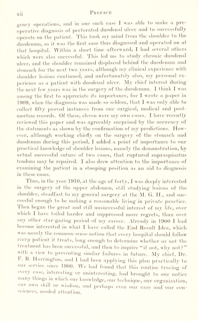 Xll Pkki ace ocncv operations, and in one such case 1 as able to make a pre¬ operative diagnosis of perforated duodenal ulcer and to successfully operate on the patient. This took my mind from the shoulder to the duodenum, as it was the first case thus diagnosed and operated on at that hospital. Within a short time afterward, I had several others which were also successful. This led me to study chronic duodenal ulcer, and the shoulder remained displaced behind the duodenum and stomach for the next two years, although my clinical experience with shoulder lesions continued, and unfortunately also, my personal ex¬ perience as a patient with duodenal ulcer. My chief interest during the next few years was in the surgery of the duodenum. I think I was among the first to appreciate its importance, for I wrote a paper in 1909, when the diagnosis was made so seldom, that I was only able to collect fifty proved instances from our surgical, medical and post¬ mortem records. Of these, eleven were my own cases. I have recently reviewed this paper and was agreeably surprised by the accuracy of the statements as shown by the confirmation of my predictions. How¬ ever, although working chiefly on the surgery of the stomach and duodenum during this period, I added a point of importance to our practical knowledge of shoulder lesions, namely the demonstration, by actual successful suture of two cases, that ruptured supraspinatus tendons may be repaired. I also drew attention to the importance of examining the patient in a stooping position as an aid to diagnosis in these cases. in Thus, in the year 1910, at the age of forty, I was deeply interested the surgery of the upper abdomen, still studying lesions of the shoulder, steadfast to my general surgery at the M. G. II., and suc¬ cessful enough to be making a reasonable living in private practice. I hen began the great and still unsuccessful interest of my life, over which I have toiled harder and suppressed more regrets, than over any other star-gazing period of my career. Already in 1900 I had become interested in what I have called the Knd Result Idea, which as merely the common-sense notion that every hospital should follow (i’i’ii/ patient it treats, long enough to determine whether or not the II ea I merit has been successful, and then to inquire “if not, whv not?” with a view to preventing similar failures in future. My chief, l)r. 1 . R. Haiiington, and I had been applying this plan practically to in si i \ u e since 1900. AN e had found that this routine tracing of every case, interesting or uninteresting, had brought to our notice man\ things in Inch our knowledge, our technique, our organization, our own skill or wisdom, and perhaps even our care and our con¬ sciences, needed attention.