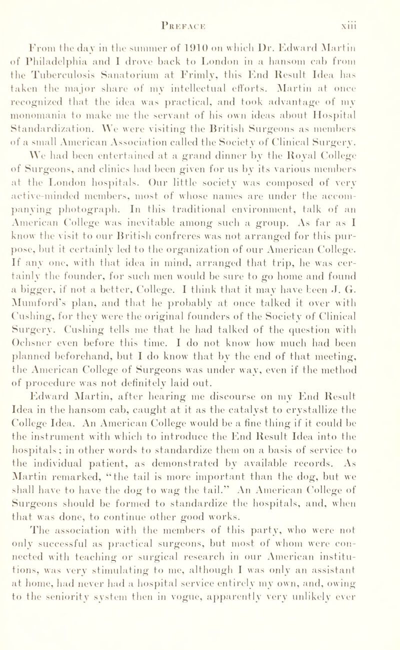 From the day m the summer of 1910 on which l)r. Edward Martin of Philadelphia and 1 drove hack to London in a hansom cab from the Tuberculosis Sanatorium at Primly, this Knd Result Idea has taken the major share of mv intellectual efforts. M artin at once recognized that the idea was practical, and took advantage of mv monomania to make me the servant of his own ideas about Hospital Standardization. We were visiting the British Surgeons as members of a small American Association called the Society of Clinical Surgery. We had been entertained at a grand dinner by the Royal College of Surgeons, and clinics had been given for us by its various members at the London hospitals. Our little society was composed of very active-minded members, most of whose names are under the accom¬ panying photograph. In this traditional environment, talk of an American College was inevitable among such a group. As far as I know the visit to our British confreres was not arranged for this pur¬ pose, hut it certainly led to the organization of our American College. If any one, with that idea in mind, arranged that trip, he was cer¬ tainly the founder, for such men would be sure to go home and found a bigger, if not a better, College. I think that it may have been J. G. Alumford's plan, and that he probably at once talked it over with Cushing, for they were the original founders of the Society of Clinical Surgery. Cushing tells me that he had talked of the question with Ochsner even before this time. I do not know how much had been planned beforehand, but I do know that by the end of that meeting, the American College of Surgeons was under way, even if the method of procedure was not definitely laid out. Edward Martin, after hearing me discourse on my End Result Idea in the hansom cab, caught at it as the catalyst to crystallize the College Idea. An American College would he a fine thing if it could he the instrument with which to introduce the End Result Idea into the hospitals; in other words to standardize them on a basis of service to the individual patient, as demonstrated by available records. As Martin remarked, “the tail is more important than the dog, but we shall have to have the doff to waff the tail. An American College of Surgeons should he formed to standardize the hospitals, and, when that was done, to continue other good works. The association with the members of this party, who were not only successful as practical surgeons, but most of whom were con¬ nected with teaching or surgical research in our American institu¬ tions, was very stimulating to me, although I was only an assistant at home, had never had a hospital service entirely mv own, and, owing to the seniority system then in vogue, apparently very unlikely ever
