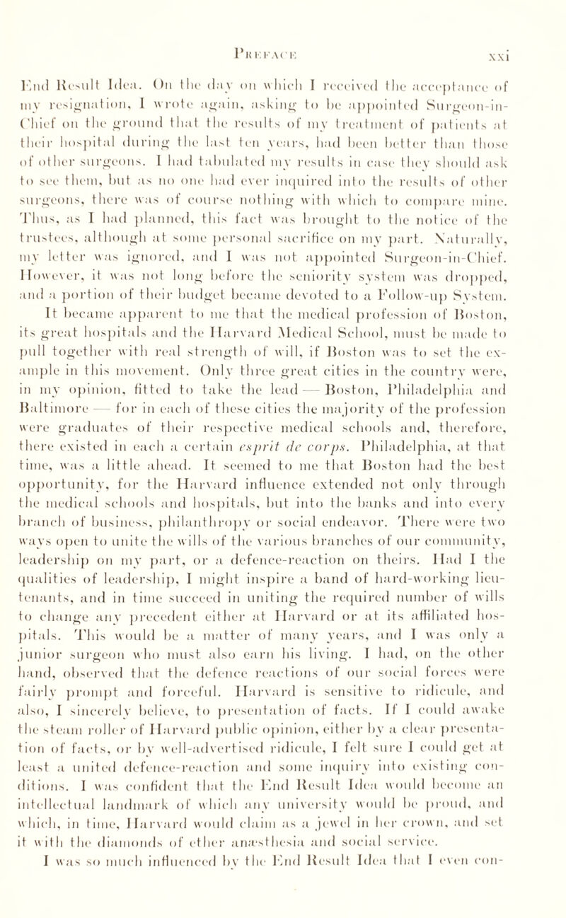XXI Knd Result Idea. On the day on which I received the acceptance of my resignation, I wrote again, asking to he appointed Surgeon-in- Chicf on the ground that the results of my treatment of patients at their hospital during the last ten years, had been better than those of other surgeons. I had tabulated my results in case they should ask to see them, hut as no one had ever inquired into the results of other surgeons, there was of course nothing with which to compare mine. Thus, as I had planned, this fact was brought to the notice of the trustees, although at some personal sacrifice on my part. Naturally, my letter was ignored, and I was not appointed Surgeon-in-Chief. However, it was not long before the seniority system was dropped, and a portion of their budget became devoted to a Follow-up System. It became apparent to me that the medical profession of Boston, its great hospitals and the Harvard Medical School, must be made to pull together with real strength of will, if Boston was to set the ex¬ ample in this movement. Only three great cities in the country were, in my opinion, fitted to take the lead — Boston, Philadelphia and Baltimore — for in each of these cities the majority of the profession were graduates of their respective medical schools and, therefore, there existed in each a certain esprit de corps. Philadelphia, at that time, was a little ahead. It seemed to me that Boston had the best opportunity, for the Harvard influence extended not only through the medical schools and hospitals, but into the banks and into every branch of business, philanthropy or social endeavor. There were two ways open to unite the wills of the various branches of our community, leadership on my part, or a defence-reaction on theirs. Had I the qualities of leadership, I might inspire a band of hard-working lieu¬ tenants, and in time succeed in uniting the required number of wills to change any precedent either at Harvard or at its affiliated hos¬ pitals. This would be a matter of many years, and I was only a junior surgeon who must also earn his living. I had, on the other hand, observed that the defence reactions of our social forces were fairly prompt and forceful. Harvard is sensitive to ridicule, and also, I sincerely believe, to presentation of facts. If I could awake the steam roller of Harvard public opinion, either by a clear presenta¬ tion of facts, or bv well-advertised ridicule, I felt sure I could get at least a united defence-reaction and some inquiry into existing con¬ ditions. I was confident that the Knd Result Idea would become an intellectual landmark of which any university would be proud, and which, in time, Harvard would claim as a jewel in her crow n, and set it with the diamonds of ether anesthesia and social service. I was so much influenced bv the Knd Result Idea that I even con-