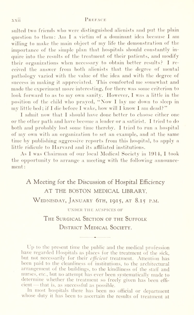 1*1! KK.U'K suited two friends who were distinguished alienists and put the plain question to them: Am I a victim of a dominant idea because I am willing to make the main object of my life the demonstration of the importance of the simple plan that hospitals should constantly in¬ quire into the results of the treatment of their patients, and modify their organizations when necessary to obtain better results? I re¬ ceived the answer from both alienists that the degree of mental pathology varied with the value of the idea and with the degree of success in making it appreciated. This comforted me somewhat and made the experiment more interesting, for there was some criterion to look forward to as to my own sanity. However, I was a little in the position of the child who prayed, “Xow I lay me down to sleep in my little bed; if I die before I wake, how will I know I am dead?” I admit now that I should have done better to choose either one or the other path and have become a leader or a satirist. I tried to do both and probably lost some time thereby. I tried to run a hospital of mv own with an organization to set an example, and at the same time by publishing aggressive reports from this hospital, to apply a little ridicule to Harvard and its affiliated institutions. As I was Chairman of our local Medical Society in 1914, I took the opportunity to arrange a meeting with the following .announce¬ ment : A Meeting for the Discussion of Hospital Efficiency AT THE BOSTON MEDICAL LIBRARY, Wednesday, January 6th, 1915, at 8.15 p.m. UNDER TI1E AUSPICES OF The Surgical Section of the Suffolk District Medical Society. Up lo the present time the public and the medical profession have regarded Hospitals as places for the treatment of the sick, hut not necessarily for their efficient treatment. Attention has been paid to the cleanliness of institutions, to the architectural arrangement of the buildings, to the kindliness of the staff and nurses, etc., but no attempt has ever been systematicallv made to determine whether the treatment so freely given has been effi¬ cient— that is, as successful as possible. In most hospitals there has been no official or department whose duty it has been to ascertain the results of treatment at