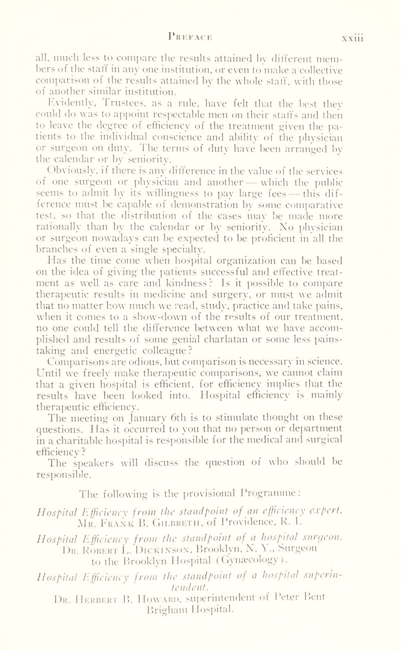 all. much less to compare the results attained hr ditlerent mem¬ bers of the stall in any one institution, or even to make a collective comparison of the results attained by the whole staff, with those of another similar institution. Fvidently, Trustees, as a rule, have felt that the best thev could do was to appoint respectable men on their staffs and then to leave the degree of efficiency of the treatment given the pa¬ tients to the individual conscience and abilitv of the physician or surgeon on duly. The terms of duty have been arranged by the calendar or bv seniority. Obviously, if there is any difference in the value of the services of one surgeon or physician and another — which the public seems to admit by its willingness to pay large fees — this dif¬ ference must he capable of demonstration by some comparative test, so that the distribution of the cases mav be made more rationally than by the calendar or bv seniority. No phvsician or surgeon nowadays can be expected to be proficient in all the branches of even a single specialty. Has the time come when hospital organization can he based on the idea of giving the patients successful and effective treat¬ ment as well as care and kindness? Is it possible to compare therapeutic results in medicine and surgery, or must we admit that no matter how much we read, study, practice and take pains, when it comes to a show-down of the results of our treatment, no one could tell the difference between what we have accom¬ plished and results of some genial charlatan or some less pains¬ taking and energetic colleague ? Comparisons are odious, but comparison is necessary in science. Until we freely make therapeutic comparisons, we cannot claim that a given hospital is efficient, for efficiency implies that the results have been looked into. Hospital efficiency is mainly therapeutic efficiency. The meeting on January 6th is to stimulate thought on these questions. Has it occurred to you that no person or department in a charitable hospital is responsible for the medical and surgical efficiency ? The speakers will discuss the question of who should be responsible. The following is the provisional Programme: Hospital Efficiency from the standpoint of an efficiency expert. Mr. Frank 11. Giebreth, of Providence, R. 1. Hospital Efficiency from the standpoint of a hospital surgeon. |)r. Robert L. Dickinson, Brooklyn, N. N ., Surgeon to the Brooklyn Hospital (Gynaecology). Hospital Efficiency from the standpoint of a hospital superin¬ tendent. Dr. Herbert B. Howard, superintendent of Peter Bent Iirigham I lospital.