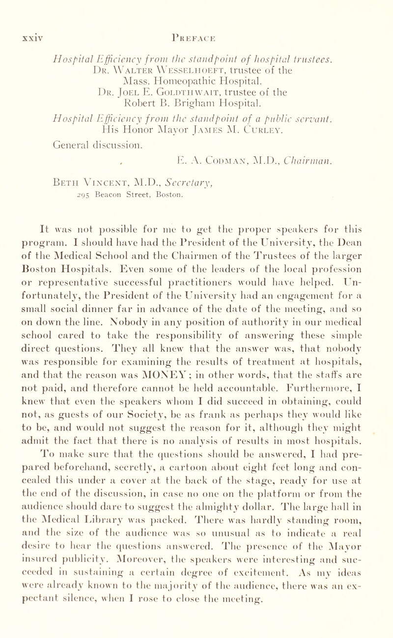 Hospital Efficiency from the stand point of hospital trustees. Dr. Walter Wesselhoeft, trustee of the Mass. Homeopathic Hospital. Dr. Joel E. Goldtiiwait, trustee of the Robert B. Brigham Hospital. Hospital Efficiency front the standpoint of a public servant. His Honor Mayor James M. Curley. General discussion. . E. A. Codman, M.D., Chairman. Betii Vincent, M.D., Secretary, 295 Beacon Street, Boston. It was not possible for me to get the proper speakers for this program. I should have had the President of the University, the Dean of the Medical School and the Chairmen of the Trustees of the larger Boston Hospitals. Even some of the leaders of the local profession or representative successful practitioners would have helped. Un¬ fortunately, the President of the University had an engagement for a small social dinner far in advance of the date of the meeting, and so on down the line. Nobody in any position of authority in our medical school cared to take the responsibility of answering these simple direct questions. They all knew that the answer was, that nobody was responsible for examining the results of treatment at hospitals, and that the reason was MONEY; in other words, that the staffs are not paid, and therefore cannot be held accountable. Furthermore, I knew that even the speakers whom I did succeed in obtaining, could not, as guests of our Society, be as frank as perhaps they would like to be, and would not suggest the reason for it, although they might admit the fact that there is no analysis of results in most hospitals. To make sure that the questions should be answered, I had pre¬ pared beforehand, secretly, a cartoon about eight feet long and con¬ cealed this under a cover at the back of the stage, ready for use at the end of the discussion, in case no one on the platform or from the audience should dare to suggest the almighty dollar. The large hall in the Medical Library was packed. There was hardly standing room, and the size of the audience was so unusual as to indicate a real desire to hear the questions answered. The presence of the Mayor insured publicity. Moreover, the speakers were interesting and suc¬ ceeded in sustaining a certain degree of excitement. As mv ideas were already known to the majority of the audience, there was an ex¬ pectant silence, when I rose to close the meeting.