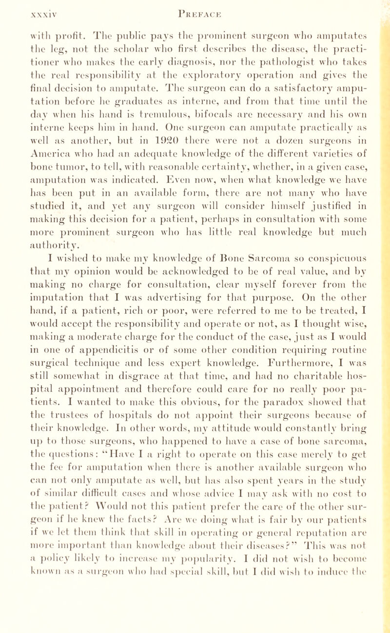 with profit. The public pays the prominent surgeon who amputates the leg, not the scholar who first describes the disease, the practi¬ tioner who makes the early diagnosis, nor the pathologist who takes the real responsibility at the exploratory operation and gives the final decision to amputate. The surgeon can do a satisfactory ampu¬ tation before he graduates as interne, and from that time until the day when his hand is tremulous, bifocals are necessary and his own interne keeps him in hand. One surgeon can amputate practically as well as another, but in 1920 there were not a dozen surgeons in America who had an adequate knowledge of the different varieties of bone tumor, to tell, with reasonable certainty, whether, in a given case, amputation was indicated. Even now, when what knowledge we have has been put in an available form, there are not many who have studied it, and yet any surgeon will consider himself justified in making this decision for a patient, perhaps in consultation with some more prominent surgeon who has little real knowledge but much authority. I wished to make my knowledge of Bone Sarcoma so conspicuous that my opinion would be acknowledged to be of real value, and by making no charge for consultation, clear myself forever from the imputation that I was advertising for that purpose. On the other hand, if a patient, rich or poor, were referred to me to be treated, I would accept the responsibility and operate or not, as I thought wise, making a moderate charge for the conduct of the case, just as I would in one of appendicitis or of some other condition requiring routine surgical technique and less expert knowledge. Furthermore, I was still somewhat in disgrace at that time, and had no charitable hos¬ pital appointment and therefore could care for no really poor pa¬ tients. I wanted to make this obvious, for the paradox showed that the trustees of hospitals do not appoint their surgeons because of their knowledge. In other words, mv attitude would constantly bring up to those surgeons, who happened to have a case of bone sarcoma, the questions: “Have I a right to operate on this case merely to get the fee for amputation when there is another available surgeon who can not only amputate as well, but has also spent years in the study oi similar difficult cases and whose advice I may ask with no cost to the patient? Would not this patient prefer the care of the other sur¬ geon it he knew the facts? Are we doing what is fair by our patients if we let the in think that skill in operating or general reputation are more important than knowledge about their diseases?” This was not a policy likely to increase my popularity. 1 did not wish to become known as a surgeon who had special skill, but I did wish to induce the